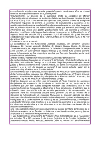 incumplimiento adquiere una especial gravedad cuando desde hace años se conoce
que este es un problema central en la justicia penal”
“Incumplimiento.- El Consejo de la Judicatura omitió su obligación de otorgar
información referida al número de audiencias fallidas en los tribunales penales durante
los años 2009 y 2010.- Solo existen dos opciones para justificar la falta de entrega de
información requerida: la primera, la ausencia de evaluaciones y sanciones a los
servidores judiciales que se pueda justificar documentadamente; o, una labor tan pobre
que se prefiera incurrir en una nueva infracción antes que enfrentar una entrega de
información que revele una gestión prácticamente nula. Las acciones y omisiones
descritas, constituyen violaciones a las funciones consagradas en la Constitución en el
segundo inciso del artículo 178 y numerales 3 y 5 del artículo 181 y las funciones
establecidas en la Ley Orgánica de la Función Judicial, en los numerales 3, 6, 8, 18 y 19
del artículo 264”
Contestación de los acusados:
La contestación de los funcionarios públicos acusados, Dr. Benjamín Cevallos
Solórzano, Dr. Herman Jaramillo Ordóñez, Dr. Ulpiano Salazar Ochoa, Dr. Homero
Tinoco Matamoros, Dr. Jorge Vaca Peralta, Dr. Oswaldo Domínguez Recalde, Dr. Oscar
León Guerrón, Dr. Luis Germán Vázquez Galarza y Dr. Marco Tulio Cordero Zamora,
consta íntegramente en los respectivos escritos que han sido transcritos en la parte
introductoria de este informe.
Análisis jurídico, valoración de las acusaciones, pruebas y conclusiones:
De conformidad con lo previsto en el numeral 3 del Artículo 181 de la Constitución de la
República, es función del Consejo de la Judicatura ¨dirigir los procesos de selección de
jueces y demás servidores de la Función Judicial, así como su evaluación, ascensos y
sanción¨; y, a la vez, de acuerdo al numeral 5 del mismo artículo, ¨velar por la
transparencia y eficiencia de la Función Judicial¨.
En concordancia con lo señalado, el inciso primero del Artículo 254 del Código Orgánico
de la Función Judicial establece que el Consejo de la Judicatura es el ¨órgano único de
gobierno, administración, vigilancia y disciplina de la Función Judicial¨. A su vez, los
numerales 18 y 19 del Artículo 264 del mencionado Código
Orgánico disponen, en su orden, que corresponde al Pleno ¨imponer las sanciones
disciplinarias de suspensión de funciones o destitución de las servidoras o los
servidores que por este cuerpo colegiado hubiesen sido nombrados, con el voto
conforme de siete de los vocales, o absolverles si fuere conducente. Si estimare, que la
infracción fuere susceptible solo de sanción pecuniaria o de amonestación, las
impondrá. Para las resoluciones actuará como ponente uno de los vocales de la
Comisión de Administración de Recursos Humanos¨; e, ¨imponer además, las otras
sanciones disciplinarias que fueren conducentes a las juezas o jueces y a las conjuezas
o conjueces de la Corte Nacional de Justicia y de las Cortes Provinciales, a la Directora
o al Director General, a las directoras o a los directores regionales, a las directoras o a
los directores provinciales y a las directoras o a los directores nacionales de las
unidades administrativas¨.
Una vez establecidos los deberes constitucionales y legales del Pleno del Consejo de la
Judicatura respecto de su facultad controladora y sancionadora a las juezas y jueces,
se procede a la valoración de la prueba actuada:
1. Con fundamento en el numeral 9 del Artículo 120 de la Constitución de la República y
los artículos 75 y 110, numeral 3, de la Ley Orgánica de la Función Legislativa, el
Asambleísta Mauro Andino Reinoso, mediante Oficio No. 04-MA-2011 de 05 de enero
 