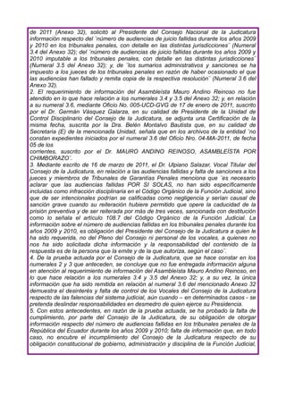 de 2011 (Anexo 32), solicitó al Presidente del Consejo Nacional de la Judicatura
información respecto del ¨número de audiencias de juicio fallidas durante los años 2009
y 2010 en los tribunales penales, con detalle en las distintas jurisdicciones¨ (Numeral
3.4 del Anexo 32); del ¨número de audiencias de juicio fallidas durante los años 2009 y
2010 imputable a los tribunales penales, con detalle en las distintas jurisdicciones¨
(Numeral 3.5 del Anexo 32); y, de ¨los sumarios administrativos y sanciones se ha
impuesto a los jueces de los tribunales penales en razón de haber ocasionado el que
las audiencias han fallado y remita copia de la respectiva resolución¨ (Numeral 3.6 del
Anexo 32).
2. El requerimiento de información del Asambleísta Mauro Andino Reinoso no fue
atendido en lo que hace relación a los numerales 3.4 y 3.5 del Anexo 32; y, en relación
a su numeral 3.6, mediante Oficio No. 005-UCD-GVG de 17 de enero de 2011, suscrito
por el Dr. Germán Vásquez Galarza, en su calidad de Presidente de la Unidad de
Control Disciplinario del Consejo de la Judicatura, se adjunta una Certificación de la
misma fecha, suscrita por la Dra. Belén Montalvo Bautista que, en su calidad de
Secretaria (E) de la mencionada Unidad, señala que en los archivos de la entidad ¨no
constan expedientes iniciados por el numeral 3.6 del Oficio Nro. 04-MA-2011, de fecha
05 de los
corrientes, suscrito por el Dr. MAURO ANDINO REINOSO, ASAMBLEÍSTA POR
CHIMBORAZO¨.
3. Mediante escrito de 16 de marzo de 2011, el Dr. Ulpiano Salazar, Vocal Titular del
Consejo de la Judicatura, en relación a las audiencias fallidas y falta de sanciones a los
jueces y miembros de Tribunales de Garantías Penales menciona que ¨es necesario
aclarar que las audiencias fallidas POR SI SOLAS, no han sido específicamente
incluidas como infracción disciplinaria en el Código Orgánico de la Función Judicial, sino
que de ser intencionales podrían se calificadas como negligencia y serían causal de
sanción grave cuando su reiteración hubiere permitido que opere la caducidad de la
prisión preventiva y de ser reiterada por más de tres veces, sancionada con destitución
como lo señala el artículo 108.7 del Código Orgánico de la Función Judicial. La
información sobre el número de audiencias fallidas en los tribunales penales durante los
años 2009 y 2010, es obligación del Presidente del Consejo de la Judicatura a quien le
ha sido requerida, no del Pleno del Consejo ni personal de los vocales, a quienes no
nos ha sido solicitada dicha información y la responsabilidad del contenido de la
respuesta es de la persona que la emite y de la que autoriza, según el caso¨.
4. De la prueba actuada por el Consejo de la Judicatura, que se hace constar en los
numerales 2 y 3 que anteceden, se concluye que no fue entregada información alguna
en atención al requerimiento de información del Asambleísta Mauro Andino Reinoso, en
lo que hace relación a los numerales 3.4 y 3.5 del Anexo 32; y, a su vez, la única
información que ha sido remitida en relación al numeral 3.6 del mencionado Anexo 32
demuestra el desinterés y falta de control de los Vocales del Consejo de la Judicatura
respecto de las falencias del sistema judicial, aún cuando – en determinados casos - se
pretenda deslindar responsabilidades en desmedro de quien ejerce su Presidencia.
5. Con estos antecedentes, en razón de la prueba actuada, se ha probado la falta de
cumplimiento, por parte del Consejo de la Judicatura, de su obligación de otorgar
información respecto del número de audiencias fallidas en los tribunales penales de la
República del Ecuador durante los años 2009 y 2010; falta de información que, en todo
caso, no encubre el incumplimiento del Consejo de la Judicatura respecto de su
obligación constitucional de gobierno, administración y disciplina de la Función Judicial,
 