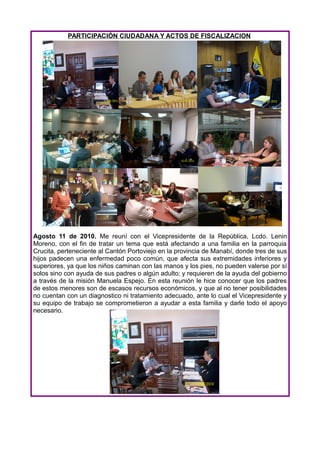 PARTICIPACIÓN CIUDADANA Y ACTOS DE FISCALIZACION




Agosto 11 de 2010. Me reuní con el Vicepresidente de la República, Lcdo. Lenin
Moreno, con el fin de tratar un tema que está afectando a una familia en la parroquia
Crucita, perteneciente al Cantón Portoviejo en la provincia de Manabí, donde tres de sus
hijos padecen una enfermedad poco común, que afecta sus extremidades inferiores y
superiores, ya que los niños caminan con las manos y los pies, no pueden valerse por sí
solos sino con ayuda de sus padres o algún adulto; y requieren de la ayuda del gobierno
a través de la misión Manuela Espejo. En esta reunión le hice conocer que los padres
de estos menores son de escasos recursos económicos, y que al no tener posibilidades
no cuentan con un diagnostico ni tratamiento adecuado, ante lo cual el Vicepresidente y
su equipo de trabajo se comprometieron a ayudar a esta familia y darle todo el apoyo
necesario.
 