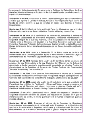 La aprobación de la denuncia del Convenio entre el Gobierno del Reino Unido de Gran
Bretaña e Irlanda del Norte y el Gobierno la República del Ecuador, para la Promoción y
Protección de Inversiones.

Septiembre 7 de 2010. Se dio inicio al Primer Debate del Proyecto de Ley Reformatoria
a la Ley que reprime el Lavado de Activos, lo cual es muy importante litigar ya que el
lavado de dinero conlleva a que se devalúe el trabajo que dignifica a muchos
Ecuatorianos.

Septiembre 9 de 2010.Participé de la sesión del Pleno No.55 donde se trato sobre los
Informes del convenio entre Reino Unido Gran Bretaña e Irlanda y nuestro País.

Septiembre 14 de 2010. En la continuación del Pleno No 55, conocimos el informe de
la Comisión Especializada de Soberanía, Integración, Relaciones Internacionales y
Seguridad Integral de la cual soy miembro, sobre la aprobación de la denuncia del
Tratado entre la República del Ecuador y la República Federal de Alemania sobre
Fomento y Recíproca Protección de Inversiones de Capital; también se trató el Segundo
Debate del proyecto de Ley para la Administración de los Bienes Inmuebles del Sector
Público.

Septiembre 16 de 2010. Asistí a la Sesión No. 56 del Pleno, donde se dio inicio al
Primer Debate de la Ley Derogatoria No. 3 para la depuración de la Normativa Legal, y
al Primer Debate del Proyecto de Ley Reformatoria a la Ley de Hidrocarburos.

Septiembre 21 de 2010. Participe de la sesión No. 57 del Pleno, donde se debatió el
proyecto de Ley Reformatoria a la Ley Orgánica del Régimen de la Soberanía
Alimentaria, y donde tratamos la objeción parcial presentada por el señor Presidente
Constitucional de la República al Proyecto de Código Orgánico de Organización
Territorial, Autonomía y Descentralización.

Septiembre 23 de 2010. En el seno del Pleno debatimos el Informe de la Comisión
Especializada de Relaciones Internacionales y Seguridad Integral, correspondiente al
Convenio de Seguridad Social entre el Reino de España y la República del Ecuador.

Septiembre 27 de 2010. Asistí a la sesión No. 59 del pleno en la que se debatió el
Proyecto de Ley – Código de Planificación y Finanzas Públicas enviado como urgente
económico por el Ejecutivo, así mismo, conocimos la objeción Parcial del señor
Presidente de la República al Proyecto de Ley Orgánica de Educación Superior.

Septiembre 28 de 2010. Continuamos con el Debate con respecto al Convenio de
Seguridad Social entre el Reino de España y la República del Ecuador, en el que de
manera unánime se aprobó, el mismo que favorecerá a muchos compatriotas que han
migrado a España.

Septiembre 29 de 2010. Tratamos el Informe de la Comisión de Relaciones
Internacionales, correspondiente al pedido del señor Presidente de la República de
aprobar el Acuerdo entre la República del Ecuador y la República del Perú para el
establecimiento de la Comisión Binacional para la gestión integrada de los recursos
 