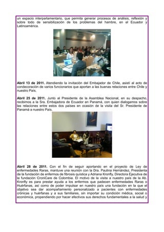 un espacio interparlamentario, que permita generar procesos de análisis, reflexión y
sobre todo de sensibilización de los problemas del hambre, en el Ecuador y
Latinoamérica.




Abril 13 de 2011. Atendiendo la invitación del Embajador de Chile, asistí al acto de
condecoración de varios funcionarios que aportan a las buenas relaciones entre Chile y
nuestro País.

Abril 25 de 2011. Junto al Presidente de la Asamblea Nacional, en su despacho,
recibimos a la Sra. Embajadora de Ecuador en Panamá, con quien dialogamos sobre
las relaciones entre estos dos países en ocasión de la visita del Sr. Presidente de
Panamá a nuestro País.




Abril 28 de 2011. Con el fin de seguir aportando en el proyecto de Ley de
enfermedades Raras, mantuve una reunión con la Dra. Paulina Hernández, Presidenta
de la fundación de enfermos de fibrosis quística y Adriana Kronfly, Directora Ejecutiva de
la fundación CroniCare de Colombia. El motivo de la visita a nuestro país de la Ab.
Kronfly es para prestar ayuda a los enfermos que padecen enfermedades Raras o
Huérfanas, así como de poder impulsar en nuestro país una fundación en la que el
objetivo sea dar acompañamiento personalizado a pacientes con enfermedades
crónicas y huérfanas y a sus familiares, sin importar su condición médica, social o
económica, propendiendo por hacer efectivos sus derechos fundamentales a la salud y
 