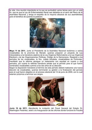 la vida. Una reunión importante en la que se puntualizó varios temas pero con un solo
fin, que es que la Ley de Enfermedades Raras sea debatida en el seno del Pleno de la
Asamblea Nacional, y tenga el respaldo de la mayoría absoluta de sus asambleístas
para el beneficio de quienes la padecen.




Mayo 11 de 2011. Junto al Presidente de la Asamblea Nacional recibimos a varios
vicealcaldes de la provincia de Manabí, quienes preparan un proyecto de Ley
Interpretativa a la transitoria séptima de la Ley Orgánica Reformatoria a la Ley Orgánica
Electoral y de las Organizaciones Políticas, Código de la Democracia. Respecto a los
períodos de los vicealcaldes, la Sra. Julieta Arboleda, vicealcaldesa de Portoviejo,
manifestó que la reforma persigue un tratamiento con equidad en cuanto a sus
períodos, por cuanto la referida transitoria señala que el período para el que fueron
nombrados vicealcaldes culmina a los dos años de su elección.
Según la disposición transitoria al término de este período deberá realizarse una nueva
elección de vicealcaldes, quienes terminarán su gestión a la finalización del período
para el cual fueron elegidos en el proceso electoral del 14 de junio de 2009, con lo cual
estarían próximos a terminar sus cargos.




Junio 16 de 2011. Atendiendo la invitación del Fiscal General del Estado Dr.
Washington Pesantez, asistí a la Inauguración de las oficinas donde funciona la Fiscalía
 