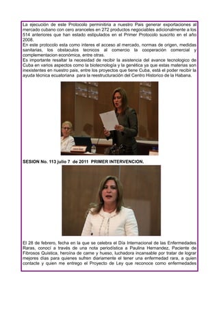 La ejecución de este Protocolo perminitiria a nuestro Pais generar exportaciones al
mercado cubano con cero aranceles en 272 productos negociables adicionalmente a los
514 anteriores que han estado estipulados en el Primer Protocolo suscrito en el año
2008.
En este protocolo esta como interes el acceso al mercado, normas de origen, medidas
sanitarias, los obstaculos tecnicos al comercio la cooperación comercial y
complementacion económica, entre otras.
Es importante resaltar la necesidad de recibir la asistencia del avance tecnologico de
Cuba en varios aspectos como la biotecnología y la genética ya que estas materias son
inexistentes en nuestro pais, entre los proyectos que tiene Cuba, está el poder recibir la
ayuda técnica ecuatoriana para la reestructuración del Centro Historico de la Habana.




SESION No. 113 julio 7 de 2011 PRIMER INTERVENCION.




El 28 de febrero, fecha en la que se celebra el Día Internacional de las Enfermedades
Raras, conocí a través de una nota periodística a Paulina Hernandez, Paciente de
Fibrosos Quistica, heroína de carne y hueso, luchadora incansable por tratar de lograr
mejores días para quienes sufren diariamente el tener una enfermedad rara, a quien
contacte y quien me entrego el Proyecto de Ley que reconoce como enfermedades
 
