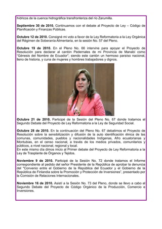 hídricos de la cuenca hidrográfica transfronteriza del río Zarumilla.

Septiembre 30 de 2010. Continuamos con el debate al Proyecto de Ley – Código de
Planificación y Finanzas Públicas.

Octubre 12 de 2010. Consigné mi voto a favor de la Ley Reformatoria a la Ley Orgánica
del Régimen de Soberanía Alimentaria, en la sesión No. 57 del Pleno.

Octubre 19 de 2010. En el Pleno No. 66 intervine para apoyar el Proyecto de
Resolución para declarar al cantón Pedernales de mi Provincia de Manabí como
“Génesis del Nombre de Ecuador”; siendo este cantón un hermoso paraíso nacional,
lleno de historia, y cuna de mujeres y hombres trabajadores y dignos.




Octubre 21 de 2010. Participé de la Sesión del Pleno No. 67 donde tratamos el
Segundo Debate del Proyecto de Ley Reformatoria a la Ley de Seguridad Social.

Octubre 28 de 2010. En la continuación del Pleno No. 67 debatimos el Proyecto de
Resolución sobre la sensibilización y difusión de la auto identificación étnica de las
comunas, comunidades, pueblos y nacionalidades Indígenas, Afro ecuatorianas y
Montubias, en el censo nacional, a través de los medios privados, comunitarios y
públicos, a nivel nacional, regional y local.
En este mismo día dimos inicio al Primer debate del Proyecto de Ley Reformatoria a la
Ley de Trasplante de Órganos y Tejidos.

Noviembre 9 de 2010. Participé de la Sesión No. 72 donde tratamos el Informe
correspondiente al pedido del señor Presidente de la República de aprobar la denuncia
del "Convenio entre el Gobierno de la República del Ecuador y el Gobierno de la
República de Finlandia sobre la Promoción y Protección de Inversiones”, presentado por
la Comisión de Relaciones Internacionales.

Noviembre 16 de 2010. Asistí a la Sesión No. 73 del Pleno, donde se llevo a cabo el
Segundo Debate del Proyecto de Código Orgánico de la Producción, Comercio e
Inversiones.
 