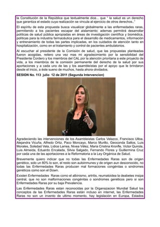 la Constitución de la República que textualmente dice... que “ la salud es un derecho
que garantiza el estado cuya realización se vincula al ejercicio de otros derechos..”
El espíritu de esta propuesta busca visualizar globalmente a las enfermedades raras,
permitiendo a los pacientes escapar del aislamiento; ademas permitirá desarrollar
políticas de salud pública apropiadas en áreas de investigación científica y biomédica,
políticas para la industria farmacéutica para el desarrollo de medicamentos, información
y entrenamiento de todas las partes implicadas, en los cuidados de atención tanto en
hospitalización, como en el tratamiento y control de pacientes ambulatorios.
Al escuchar al presidente de la Comisión de salud, que las propuestas planteadas
fueron acogidas, reitero una vez mas mi agradecimiento por la sensibilidad del
Presidente Cordero y los miembros del CAL por la atención prioritaria a este proyecto de
vida, a los miembros de la comisión permanente del derecho de la salud por sus
aportaciones y a cada uno de las y los asambleístas por el apoyo que le brindaron
desde el inicio, a éste sueno de muchos, hasta ahora olvidados.
SESION No. 113 julio 12 de 2011 (Segunda Intervencion)




Agradeciendo las intervenciones de los Asambleistas Carlos Velazco, Francisco Ulloa,
Alejandra Vicuña, Alfredo Ortiz, Paco Moncayo, Marco Murillo, Geoconda Saltos, Luis
Morales, Soledad Vela, Lidice Larrea, Nivea Vélez, Maria Cristina Kronfle, Victor Quirola,
Luis Almeida, Eduardo Encalada, Silvia Salgado, Fernando Flores y Guillermina Cruz
por cada una de las aportaciones a la Reformatoria a la Ley Orgánica de Salud.
Brevemente quiero indicar que no todas las Enfermedades Raras son de origen
genético, solo un 80% lo son, el resto son autoinmunes y de origen aun desconocido, no
todas las Enfermedades Raras producen mal formaciones congénitas o sindromes
genéticos como son el Down.
Existen Enfermedades Raras como el albinismo, artritis, reumatoidea la deabetes insipa
central, que no son malformaciones congénitas o sondromes genéticos pero si son
Enfermedades Raras por su baja Prevalencia.
Las Enfermedades Raras estan reconocidas por la Organazacion Mundial Salud los
conceptos de las Enfermedades Raras están incluso en internet, las Enfermedades
Raras no son un invento de ultimo momento, hay legislación en Europa, Estados
 