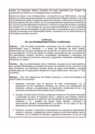 Unidos, en Venezuela, Mexico, Colombia con leyes especificas que rocogen las
necesidades de enfermos con patologias Raras y Huerfanas.
Quiero dar lectura a las incorporaciones al proyecto de Ley Reformatoria a la Ley
Organica de Salud que fuera publicada en el Suplemente del Registro oficial No. 423 del
22 de diciembre de 2006, el siguiente capitulo innumerado a continuacion del capitulo 3
del titulo segundo del Libro primero con sus correspondientes disposiciones transitorias,
en virtud de que las reformatoria al Articulo 5 y 6 de la Ley Organica de Salud y recogen
los Articulos 6 7 y 8 del Proyecto de Ley que presenté inicialmente no son suficientes
para poder cubrir las necesidades de estos pacientes, mi propuesta es que se incluya el
capítulo innumerado de la Enfermedades Raras y Huérfanas a la Ley Reformatoria a la
Ley Orgánica de Salud que dice:


                               “CAPÍTULO ...
                 DE LAS ENFERMEDADES RARAS Y HUÉRFANAS

Artículo … (1).- El Estado ecuatoriano reconocerá como de interés nacional a las
enfermedades raras y huérfanas; y, a través del Ministerio de Salud Pública,
implementará las acciones necesarias para la atención en salud de las y los enfermos
que las padezcan, con el fin de mejorar su calidad y expectativa de vida, en condiciones
de disponibilidad, equilibrio financiero, accesibilidad, aceptabilidad y estándares de
calidad, en las fases de promoción, prevención, diagnóstico, tratamiento, rehabilitación,
habilitación y curación.

Artículo … (2).- Las enfermedades raras y huérfanas, incluidas las de origen genético,
son aquelles enfermedades con peligro de muerte o de invalidez crónica, que tienen una
baja prevalencia. Se entenderán incluidas dentro de estas enfermedades a aquellas
consideradas por la Organización Mundial de la Salud (OMS) como “ultra raras” y “ultra
huérfanas”.

Artículo … (3).- Son obligaciones del Estado ecuatoriano, a través del Ministerio de
Salud Pública, las siguientes:

   1. Establecer protocolos para la atención de estas enfermedades, con la
      participación de las sociedades científicas, las mismas que establecerán las
      directrices, criterios y procedimientos de diagnóstico y tratamiento de las y los
      pacientes que padezcan enfermedades raras y huérfanas;

   2. Impulsar, a través de las acciones y programas incluidos en los planes nacionales
      y territoriales de salud, la búsqueda activa y vigilancia para detectar, reportar,
      diagnosticar y atender a la población que sea afectada por enfermedades raras y
      huérfanas; y, en        aquellas que tengan origen genético, suministrar el
      asesoramiento genético correspondiente a la familia, en los casos en que el
      diagnóstico se encuentre debidamente comprobado;

   3. Promover, coordinar y desarrollar, conjuntamente con organismos especializados
      públicos y privados, investigaciones para el estudio de las enfermedades raras y
      huérfanas con la finalidad de favorecer diagnósticos tempranos en pro de una
 