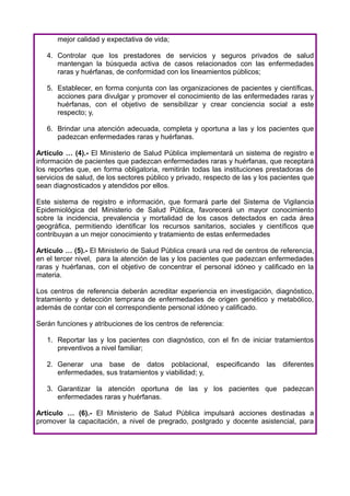 mejor calidad y expectativa de vida;

   4. Controlar que los prestadores de servicios y seguros privados de salud
      mantengan la búsqueda activa de casos relacionados con las enfermedades
      raras y huérfanas, de conformidad con los lineamientos públicos;

   5. Establecer, en forma conjunta con las organizaciones de pacientes y científicas,
      acciones para divulgar y promover el conocimiento de las enfermedades raras y
      huérfanas, con el objetivo de sensibilizar y crear conciencia social a este
      respecto; y,

   6. Brindar una atención adecuada, completa y oportuna a las y los pacientes que
      padezcan enfermedades raras y huérfanas.

Artículo … (4).- El Ministerio de Salud Pública implementará un sistema de registro e
información de pacientes que padezcan enfermedades raras y huérfanas, que receptará
los reportes que, en forma obligatoria, remitirán todas las instituciones prestadoras de
servicios de salud, de los sectores público y privado, respecto de las y los pacientes que
sean diagnosticados y atendidos por ellos.

Este sistema de registro e información, que formará parte del Sistema de Vigilancia
Epidemiológica del Ministerio de Salud Pública, favorecerá un mayor conocimiento
sobre la incidencia, prevalencia y mortalidad de los casos detectados en cada área
geográfica, permitiendo identificar los recursos sanitarios, sociales y científicos que
contribuyan a un mejor conocimiento y tratamiento de estas enfermedades

Artículo … (5).- El Ministerio de Salud Pública creará una red de centros de referencia,
en el tercer nivel, para la atención de las y los pacientes que padezcan enfermedades
raras y huérfanas, con el objetivo de concentrar el personal idóneo y calificado en la
materia.

Los centros de referencia deberán acreditar experiencia en investigación, diagnóstico,
tratamiento y detección temprana de enfermedades de origen genético y metabólico,
además de contar con el correspondiente personal idóneo y calificado.

Serán funciones y atribuciones de los centros de referencia:

   1. Reportar las y los pacientes con diagnóstico, con el fin de iniciar tratamientos
      preventivos a nivel familiar;

   2. Generar una base de datos poblacional,              especificando   las   diferentes
      enfermedades, sus tratamientos y viabilidad; y,

   3. Garantizar la atención oportuna de las y los pacientes que padezcan
      enfermedades raras y huérfanas.

Artículo … (6).- El Ministerio de Salud Pública impulsará acciones destinadas a
promover la capacitación, a nivel de pregrado, postgrado y docente asistencial, para
 