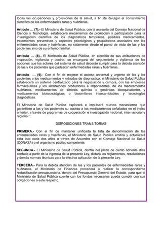 todas las ocupaciones y profesiones de la salud, a fin de divulgar el conocimiento
científico de las enfermedades raras y huérfanas,.

Artículo … (7).- El Ministerio de Salud Pública, con la asesoría del Consejo Nacional de
Ciencia y Tecnología, establecerá mecanismos de promoción y participación para la
investigación científica de los diagnósticos tempranos, posibles medicamentos,
tratamientos preventivos y aspectos psicológicos y psiquiátricos asociados con las
enfermedades raras y huérfanas, no solamente desde el punto de vista de las y los
pacientes sino de su entorno familiar.

Artículo … (8).- El Ministerio de Salud Pública, en ejercicio de sus atribuciones de
inspección, vigilancia y control, se encargará del seguimiento y vigilancia de las
acciones que los actores del sistema de salud deberán cumplir para la debida atención
de las y los pacientes que padezcan enfermedades raras y huérfanas.

Artículo … (9).- Con el fin de mejorar el acceso universal y urgente de las y los
pacientes a los medicamentos y métodos de diagnostico, el Ministerio de Salud Publica
establecerá un sistema centralizado para la negociación y compra, con las empresas
farmacéuticas y los laboratorios productores e importadores, de los medicamentos
huérfanos, medicamentos de síntesis química o genéricos bioequivalentes y
medicamentos biotecnológicos o biosimilares intercambiables y tecnologías
diagnósticas.

El Ministerio de Salud Pública explorará e impulsará nuevos mecanismos que
garanticen a las y los pacientes su acceso a los medicamentos señalados en el inciso
anterior, a través de programas de cooperación e investigación nacional, internacional y
regional.”.

                          DISPOSICIONES TRANSITORIAS

PRIMERA.- Con el fin de mantener unificada la lista de denominación de las
enfermedades raras y huérfanas, el Ministerio de Salud Pública emitirá y actualizará
esta lista cada dos años a través de Acuerdos con el Consejo Nacional de Salud
(CONASA) o el organismo público competente.

SEGUNDA.- El Ministerio de Salud Pública, dentro del plazo de ciento ochenta días
contado a partir de la vigencia de la presente Ley, dictará los reglamentos, resoluciones
y demás normas técnicas para la efectiva aplicación de la presente Ley.

TERCERA.- Para la debida atención de las y los pacientes de enfermedades raras y
huérfanas, el Ministerio de Finanzas procederá a realizar la correspondiente
reclasificación presupuestaria, dentro del Presupuesto General del Estado, para que el
Ministerio de Salud Pública cuente con los fondos necesarios pueda cumplir con sus
obligaciones a este respecto.
 