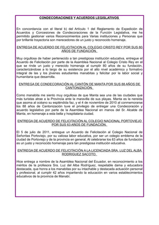 CONDECORACIONES Y ACUERDOS LEGISLATIVOS


En concordancia con el literal b) del Artículo 1 del Reglamento de Expedición de
Acuerdos y Concesiones de Condecoraciones de la Función Legislativa, me he
permitido gestionar varios Reconocimientos para Varias instituciones y Personas que
por brillante trayectoria son merecedores de un justo y reconocido homenaje.

ENTREGA DE ACUERDO DE FELICITACION AL COLEGIO CRISTO REY POR SUS 80
                       AÑOS DE FUNDACIÓN.

Muy orgullosa de haber pertenecido a tan prestigiosa institución educativa, entregue el
Acuerdo de Felicitación por parte de la Asamblea Nacional al Colegio Cristo Rey en el
que se rinde un justo y merecido homenaje al cumplir 80 años de su fundación,
caracterizándose a lo largo de su existencia por el alto nivel académico y formativo
integral de las y los jóvenes estudiantes manabitas y felicitar por la labor social y
humanitaria que desarrolla.

 ENTREGA DE CONDECORACIÓN AL CANTÓN DE MANTA POR SUS 88 AÑOS DE
                       CANTONIZACIÓN.

Como manabita me siento muy orgullosa de que Manta sea una de las ciudades que
más turistas atrae a la Provincia ante la maravilla de sus playas. Manta es la nereida
que asoma al océano su espléndida faz, y el 4 de noviembre de 2010 al conmemorarse
los 88 años de Cantonización tuve el privilegio de entregar una Condecoración y
acuerdo legislativo por parte de la Asamblea Nacional en manos del Sr. Alcalde de
Manta, en homenaje a esta bella y hospitalaria ciudad.

ENTREGA DE ACUERDO DE FELICITACIÓN AL COLEGIO NACIONAL PORTOVIEJO
                 POR SUS 63 AÑOS DE FUNDACIÓN.

El 5 de julio de 2011, entregue un Acuerdo de Felicitación al Colegio Nacional de
Señoritas Portoviejo, por su valiosa labor educativa, por ser un colegio emblema de la
ciudad de Portoviejo y de la provincia en general. Al celebrarse los 63 años de fundación
es un justo y reconocido homenaje para tan prestigiosa institución educativa.

ENTREGA DE ACUERDO DE FELICITACIÓN A LA LICENCIADA SRA. LUZ DEL ALBA
                      RODRIGUEZ SACOTO.

Hice entrega a nombre de la Asamblea Nacional del Ecuador, en reconocimiento a los
méritos de la profesora Sra. Luz del Alba Rodríguez, respetable dama y educadora
destacada, que honra a los manabitas por su intachable y destacada actuación personal
y profesional, al cumplir 42 años impartiendo la educación en varios establecimientos
educativos de la provincia de Manabí.
 