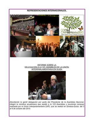 REPRESENTACIONES INTERNACIONALES.




                            INFORME SOBRE LA
                 DELEGACIÓN A LA 123. ASAMBLEA DE LA UNIÓN
                      INTERPARLAMENTARIA EN SUIZA




Atendiendo la gentil delegación por parte del Presidente de la Asamblea Nacional,
integré la comitiva ecuatoriana que asistió a la 123 Asamblea y reuniones conexas
realizada por la Unión Interparlamentaria (UIP), que se realizó en Ginebra-Suiza, del 3
al 6 de octubre del 2010.
 
