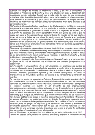 pusieron en peligro de muerte al Presidente Correa, y en vilo la democracia al
secuestrar al Presidente del Ecuador y crear una situación de caos y descontrol, con
inocultables móviles golpistas. Señaló que lo más triste de todo, de esta condenable
actitud con clara intención desestabilizadora, es el haber conducido al enfrentamiento
entre hermanos ecuatorianos y provocando el derramamiento de sangre inocente.
Manifestó así mismo que se trato por tanto y adicionalmente de un serio atentado a los
derechos humanos.
El Presidente Fernando Cordero manifestó a los Parlamentarios del Mundo, que esta
irresponsable e intolerable actitud de una parte de la policía ecuatoriana, que esta
llamada precisamente a garantizar el orden público y la legalidad en el País, no a
subvertirlo, ha suscitado una crisis reprochable desde todo punto de vista y que no
puede ser ajena a los representantes parlamentarios del mundo por lo que pedía el
apoyo de todos y todas ya que ahora le había tocado al Ecuador y en cualquier
momento le podría pasar a otro hermano País. El presidente Cordero manifestó que
estuvimos en el Ecuador ante un grave atentado a la democracia y sus instituciones,
por lo que demanda un pronunciamiento categórico y firme de quienes representan la
democracia en el mundo.
Finalmente dijo que esta sublevación totalmente inadmisible en un orden democrático y
de estado de derecho, ha sido condenada y rechazada por la comunidad Internacional y
que estas razones asisten y fundamentan a la delegación ecuatoriana a pedir el apoyo
de los parlamentarios del mundo entero para respaldar el estado de derecho y de las
instituciones representativas del Ecuador.
Luego de la intervención del Presidente de la Asamblea del Ecuador y al haber recibido
el apoyo de la UIP, se continuó con el orden del día previsto, prosiguiendo a la
designación
del Presidente y Vicepresidente de la 123 Asamblea, se analizaron los puntos de
urgencia planteados para la agenda de la asamblea y se dio inicio a los paneles de
debates en varios temas tales como la prevención de la violencia electoral, la gestión de
recursos naturales, producción agrícola y del cambio demográfico, así como el
financiamiento de los partidos políticos en cuanto a su transparencia y rendición de
cuentas.
En cuanto a los puntos de urgencia los Emiratos Árabes solicitaron el tratamiento de “La
importancia de la cooperación Interparlamentaria internacional en caso de catástrofes
naturales, en particular para el auxilio a Pakistán, víctima de inundaciones”. Este pedido
lo basaron teniendo en cuenta el rol creciente de las organizaciones
interparlamentarias, regionales, e internacionales en las áreas relativas a la seguridad,
la estabilidad y el desarrollo internacional, considerando que esta cooperación todavía
tiene un efecto limitado en la ayuda humanitaria brindada después de los desastres
naturales y que aunque los parlamentos que encarnan la conciencia de los ciudadanos,
han llamado públicamente a todo el mundo a acelerar la ayuda humanitaria y financiar a
los países afectados, los gobiernos tardan en brindar la asistencia necesaria en el
marco de los esfuerzos de la ayuda post-catástrofe. Se consideró el hecho de que esta
situación pone en peligro la seguridad y la estabilidad del mundo y enlentece el
crecimiento económico internacional por lo que los desastres naturales se han
convertido en una amenaza mundial importante que pone a prueba la solidaridad
internacional en el mundo actual, mas aún cuando
mas de 50 millones de personas han sido afectadas por estas catástrofes en el 2010
Dentro del debate para prevenir la violencia electoral y mejorar el monitoreo de las
 