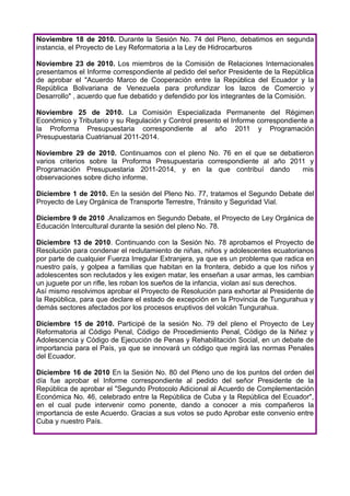 Noviembre 18 de 2010. Durante la Sesión No. 74 del Pleno, debatimos en segunda
instancia, el Proyecto de Ley Reformatoria a la Ley de Hidrocarburos

Noviembre 23 de 2010. Los miembros de la Comisión de Relaciones Internacionales
presentamos el Informe correspondiente al pedido del señor Presidente de la República
de aprobar el "Acuerdo Marco de Cooperación entre la República del Ecuador y la
República Bolivariana de Venezuela para profundizar los lazos de Comercio y
Desarrollo" , acuerdo que fue debatido y defendido por los integrantes de la Comisión.

Noviembre 25 de 2010. La Comisión Especializada Permanente del Régimen
Económico y Tributario y su Regulación y Control presento el Informe correspondiente a
la Proforma Presupuestaria correspondiente al año 2011 y Programación
Presupuestaria Cuatrianual 2011-2014.

Noviembre 29 de 2010. Continuamos con el pleno No. 76 en el que se debatieron
varios criterios sobre la Proforma Presupuestaria correspondiente al año 2011 y
Programación Presupuestaria 2011-2014, y en la que contribuí dando          mis
observaciones sobre dicho informe.

Diciembre 1 de 2010. En la sesión del Pleno No. 77, tratamos el Segundo Debate del
Proyecto de Ley Orgánica de Transporte Terrestre, Tránsito y Seguridad Vial.

Diciembre 9 de 2010 .Analizamos en Segundo Debate, el Proyecto de Ley Orgánica de
Educación Intercultural durante la sesión del pleno No. 78.

Diciembre 13 de 2010. Continuando con la Sesión No. 78 aprobamos el Proyecto de
Resolución para condenar el reclutamiento de niñas, niños y adolescentes ecuatorianos
por parte de cualquier Fuerza Irregular Extranjera, ya que es un problema que radica en
nuestro país, y golpea a familias que habitan en la frontera, debido a que los niños y
adolescentes son reclutados y les exigen matar, les enseñan a usar armas, les cambian
un juguete por un rifle, les roban los sueños de la infancia, violan así sus derechos.
Así mismo resolvimos aprobar el Proyecto de Resolución para exhortar al Presidente de
la República, para que declare el estado de excepción en la Provincia de Tungurahua y
demás sectores afectados por los procesos eruptivos del volcán Tungurahua.

Diciembre 15 de 2010. Participé de la sesión No. 79 del pleno el Proyecto de Ley
Reformatoria al Código Penal, Código de Procedimiento Penal, Código de la Niñez y
Adolescencia y Código de Ejecución de Penas y Rehabilitación Social, en un debate de
importancia para el País, ya que se innovará un código que regirá las normas Penales
del Ecuador.

Diciembre 16 de 2010 En la Sesión No. 80 del Pleno uno de los puntos del orden del
día fue aprobar el Informe correspondiente al pedido del señor Presidente de la
República de aprobar el "Segundo Protocolo Adicional al Acuerdo de Complementación
Económica No. 46, celebrado entre la República de Cuba y la República del Ecuador",
en el cual pude intervenir como ponente, dando a conocer a mis compañeros la
importancia de este Acuerdo. Gracias a sus votos se pudo Aprobar este convenio entre
Cuba y nuestro País.
 