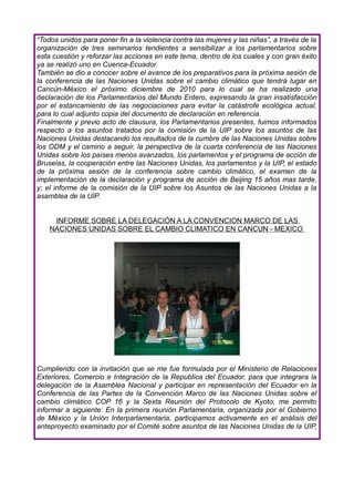 “Todos unidos para poner fin a la violencia contra las mujeres y las niñas”, a través de la
organización de tres seminarios tendientes a sensibilizar a los parlamentarios sobre
esta cuestión y reforzar las acciones en este tema, dentro de los cuales y con gran éxito
ya se realizó uno en Cuenca-Ecuador.
También se dio a conocer sobre el avance de los preparativos para la próxima sesión de
la conferencia de las Naciones Unidas sobre el cambio climático que tendrá lugar en
Cancún-México el próximo diciembre de 2010 para lo cual se ha realizado una
declaración de los Parlamentarios del Mundo Entero, expresando la gran insatisfacción
por el estancamiento de las negociaciones para evitar la catástrofe ecológica actual,
para lo cual adjunto copia del documento de declaración en referencia.
Finalmente y previo acto de clausura, los Parlamentarios presentes, fuimos informados
respecto a los asuntos tratados por la comisión de la UIP sobre los asuntos de las
Naciones Unidas destacando los resultados de la cumbre de las Naciones Unidas sobre
los ODM y el camino a seguir, la perspectiva de la cuarta conferencia de las Naciones
Unidas sobre los países menos avanzados, los parlamentos y el programa de acción de
Bruselas, la cooperación entre las Naciones Unidas, los parlamentos y la UIP, el estado
de la próxima sesión de la conferencia sobre cambio climático, el examen de la
implementación de la declaración y programa de acción de Beijing 15 años mas tarde,
y; el informe de la comisión de la UIP sobre los Asuntos de las Naciones Unidas a la
asamblea de la UIP.


     INFORME SOBRE LA DELEGACIÓN A LA CONVENCION MARCO DE LAS
    NACIONES UNIDAS SOBRE EL CAMBIO CLIMATICO EN CANCUN - MEXICO




Cumpliendo con la invitación que se me fue formulada por el Ministerio de Relaciones
Exteriores, Comercio e Integración de la Republica del Ecuador, para que integrara la
delegación de la Asamblea Nacional y participar en representación del Ecuador en la
Conferencia de las Partes de la Convención Marco de las Naciones Unidas sobre el
cambio climático COP 16 y la Sexta Reunión del Protocolo de Kyoto, me permito
informar a siguiente: En la primera reunión Parlamentaria, organizada por el Gobierno
de México y la Unión Interparlamentaria, participamos activamente en el análisis del
anteproyecto examinado por el Comité sobre asuntos de las Naciones Unidas de la UIP,
 