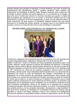 sembrar árboles para proteger la naturaleza, el medio ambiente y por ende, contribuir al
mejoramiento del calentamiento global y cambios climáticos. Debo destacar la
intervención del Presidente de México Felipe Calderón Hinojoza, quien resalto que el
combate al cambio climático solo podrá lograrse con el uso eficiente de la energía, y
que este será el medio para avanzar en acciones concretas que ayuden a mitigar el
grave problema que representa ya en el mundo, el fenómeno climático para lo cual
recomendó la reducción de focos incandescentes y hacer uso del potencial eolitico y
solar recomendó. De igual manera, el Presidente Calderón destaco que para tener
avances en el combate del cambio climático, se requiere hacer un uso eficiente de la
energía, ya que es un tema de todos más no solo de biólogos y especialistas.

      INFORME SOBRE LA DELEGACIÓN A LA 124° ASAMBLEA DE LA UNIÓN
                   INTERPARLAMENTARIA EN PANAMA




Conformé la delegación de la Asamblea Nacional, que asistimos a la 124° Asamblea de
la Unión Interparlamentaria, celebrada en Panamá del 15 al 20 de abril de 2011.
ABRIL 14 DE 2011.- Asistí a la Reunión del Grupo Geopolítico de América Latina y El
Caribe, GRULAC, donde recibimos el informe del Presidente del GRULAC, el Senador
Mexicano Carlos Jiménez Macías. Posteriormente aprobamos el acta de la reunión del
GRULAC celebrada en octubre de 2010 en Ginebra en ocasión de la 123° Asamblea de
la UIP. Conocimos así mismo de las vacantes existentes a llenarse dentro de esta
Asamblea y donde nuestro Grupo Geopolítico deberá también tener sus representantes.
Recibimos así mismo la visita del Presidente del Parlatino, acompañado de una
delegación de la mesa directiva del Parlamento Latinoamericano, quien expresó que
han iniciado ya la construcción del edificio del Parlatino que tendrá su sede en Panamá
el mismo que se erige en un terreno donado por el Gobierno Panameño y para lo cual
están recibiendo aportaciones de varios Gobiernos de Paises amigos. Se procedió a la
designación de los legisladores para la integración de los comités de redacción de las
tres comisiones permanentes, donde se me designó en la redacción de la tercera
comisión permanente: Democracia y Derechos humanos, en el tema ¨Financiamiento de
los partidos políticos y de las campañas electorales; transparencia y responsabilidad¨.
De igual forma, recibimos al Presidente de la Asamblea Nacional de Panamá quien
presento su saludo a los Paises visitantes y ante lo cual a nombre de la Delegación
Ecuatoriana agradecí la hospitalidad recibida y felicité su organización. Dentro de esta
 