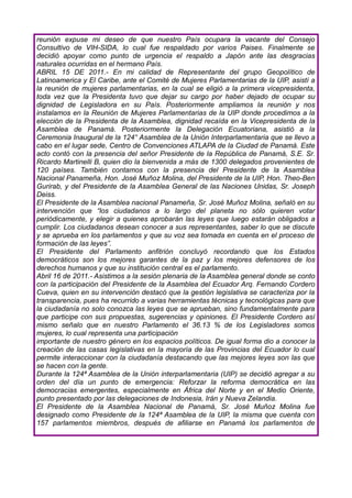 reunión expuse mi deseo de que nuestro País ocupara la vacante del Consejo
Consultivo de VIH-SIDA, lo cual fue respaldado por varios Paises. Finalmente se
decidió apoyar como punto de urgencia el respaldo a Japón ante las desgracias
naturales ocurridas en el hermano País.
ABRIL 15 DE 2011.- En mi calidad de Representante del grupo Geopolítico de
Latinoamerica y El Caribe, ante el Comité de Mujeres Parlamentarias de la UIP, asistí a
la reunión de mujeres parlamentarias, en la cual se eligió a la primera vicepresidenta,
toda vez que la Presidenta tuvo que dejar su cargo por haber dejado de ocupar su
dignidad de Legisladora en su País. Posteriormente ampliamos la reunión y nos
instalamos en la Reunión de Mujeres Parlamentarias de la UIP donde procedimos a la
elección de la Presidenta de la Asamblea, dignidad recaída en la Vicepresidenta de la
Asamblea de Panamá. Posteriormente la Delegación Ecuatoriana, asistió a la
Ceremonia Inaugural de la 124° Asamblea de la Unión Interparlamentaria que se llevo a
cabo en el lugar sede, Centro de Convenciones ATLAPA de la Ciudad de Panamá. Este
acto contó con la presencia del señor Presidente de la República de Panamá, S.E. Sr.
Ricardo Martinelli B, quien dio la bienvenida a más de 1300 delegados provenientes de
120 países. También contamos con la presencia del Presidente de la Asamblea
Nacional Panameña, Hon. José Muñoz Molina, del Presidente de la UIP, Hon. Theo-Ben
Gurirab, y del Presidente de la Asamblea General de las Naciones Unidas, Sr. Joseph
Deiss.
El Presidente de la Asamblea nacional Panameña, Sr. José Muñoz Molina, señaló en su
intervención que “los ciudadanos a lo largo del planeta no sólo quieren votar
periódicamente, y elegir a quienes aprobarán las leyes que luego estarán obligados a
cumplir. Los ciudadanos desean conocer a sus representantes, saber lo que se discute
y se aprueba en los parlamentos y que su voz sea tomada en cuenta en el proceso de
formación de las leyes”.
El Presidente del Parlamento anfitrión concluyó recordando que los Estados
democráticos son los mejores garantes de la paz y los mejores defensores de los
derechos humanos y que su institución central es el parlamento.
Abril 16 de 2011.- Asistimos a la sesión plenaria de la Asamblea general donde se conto
con la participación del Presidente de la Asamblea del Ecuador Arq. Fernando Cordero
Cueva, quien en su intervención destacó que la gestión legislativa se caracteriza por la
transparencia, pues ha recurrido a varias herramientas técnicas y tecnológicas para que
la ciudadanía no solo conozca las leyes que se aprueban, sino fundamentalmente para
que participe con sus propuestas, sugerencias y opiniones. El Presidente Cordero así
mismo señalo que en nuestro Parlamento el 36.13 % de los Legisladores somos
mujeres, lo cual representa una participación
importante de nuestro género en los espacios políticos. De igual forma dio a conocer la
creación de las casas legislativas en la mayoría de las Provincias del Ecuador lo cual
permite interaccionar con la ciudadanía destacando que las mejores leyes son las que
se hacen con la gente.
Durante la 124ª Asamblea de la Unión interparlamentaria (UIP) se decidió agregar a su
orden del día un punto de emergencia: Reforzar la reforma democrática en las
democracias emergentes, especialmente en África del Norte y en el Medio Oriente,
punto presentado por las delegaciones de Indonesia, Irán y Nueva Zelandia.
El Presidente de la Asamblea Nacional de Panamá, Sr. José Muñoz Molina fue
designado como Presidente de la 124ª Asamblea de la UIP, la misma que cuenta con
157 parlamentos miembros, después de afiliarse en Panamá los parlamentos de
 