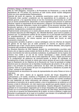 Trinidad y Tobago y de Micronesia.
Más de 1300 delegados, incluyendo a 38 Presidentes de Parlamento y a más de 600
legisladores de 116 países nos reunimos en este evento donde nuestra delegación
conto con cinco representantes Parlamentarios.
Además del punto de urgencia, los asistentes examinamos cuatro otros temas: El
Parlamento rinde cuentas: cumpliendo con las expectativas de la población, en el
debate general, y los siguientes temas en las tres Comisiones permanentes de la UIP
que se reúnen paralelamente: Desarrollar un marco legislativo para prevenir la violencia
electoral, mejorar el seguimiento de las elecciones y asegurar una transición política sin
problema; Desarrollo sostenible a través de la gestión de los recursos naturales, de la
producción agrícola y de la evolución demográfica; y Financiamiento de los partidos
políticos: transparencia y rendición de cuentas.
Posteriormente continuamos en la sesión plenaria donde se contó con la presencia de
la Directora Ejecutiva de ONU Mujeres, Sra. Michelle Bachelet, quien tomó la palabra y
expresó que “La participación política de las mujeres es un pre-requisito esencial para
su empoderamiento así como un elemento imprescindible para que exista una
verdadera democracia”. Así mismo expresó que le consta que mucho se está
avanzando a través de los
presupuestos sensibles al género o nuevas estrategias como los informes de impacto
de género de las leyes que se están poniendo en marcha en algunos países,
advirtiendo que si bien “mucho hemos avanzado en las últimas décadas, este progreso
constante está resultando dramáticamente lento”.
La Directora Ejecutiva de ONU Mujeres destacó los acontecimientos ocurridos este
mismo año en algunos países árabes del Norte de África. Las características claves de
estos movimientos han sido las protestas ciudadanas, la participación de las mujeres de
manera muy visible y el uso de las nuevas tecnologías y redes sociales para
organizarse y apoyarse. Este ha sido el caso específico de Túnez y Egipto que llevaron
a la configuración de gobiernos de transición“señaló, al tiempo de manifestar su
complacencia al haber conocido la noticia esta misma semana de que la Alta instancia
para la Realización de los Objetivos de la Revolución de Túnez ha aprobado el código
electoral para las elecciones de la Asamblea Constituyente del próximo 24 de Julio en
base a los principios de paridad y alternancia. Es decir, 50% de hombres y 50% de
mujeres. Este es un gran avance del que nos congratulamos y felicitamos al pueblo de
Túnez”, subrayó la Sra. Bachelet.
Posteriormente se escucharon las voces de representantes de varios Paises en torno a
este tema.
ABRIL 17 DE 2011.- Dentro de la siguiente reunión del Grupo Geopolítico de
Latinoamérica y El Caribe, recibimos al Presidente del Parlamento Latinoamericano,
Elías Castillo, quien destacó en su intervención que la rendición de cuentas constituye
el acto deliberado de remitir información del quehacer legislativo a la ciudadanía y
someterse al escrutinio de la opinión pública y que la transparencia se evidencia en el
acceso a toda la información, sin más reserva que aquella que guarda relación con la
seguridad nacional o las negociaciones diplomáticas. Nuestra delegación Ecuatoriana,
participó en el conversatorio organizado por el Grupo Geopolítico de Latinoamérica y el
Caribe con la ex-Presidenta de Chile y actual directora de ONU Mujer, Michell Bachelet
y cerca de un centenar de Parlamentarios de la región, en torno a políticas y reglas que
fomenten la participación de la mujer en la política y que tiendan a la erradicación de la
violencia, como medio para fortalecer las democracias.
 