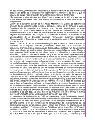 En esta reunión, pude intervenir y recordar que desde el GRULAC se han dado muchas
acciones en contra de la violencia y la discriminación a la mujer y los niños y que en
Cuenca se realizó ya un encuentro parlamentario internacional denominado
“Combatiendo la violencia contra la Mujer”, con el apoyo de la UIP, a la vez que se
sugerí realizar un nuevo taller para evaluar los avances en el cumplimiento de los
compromisos.
Dentro de la siguiente reunión de los Paises Miembros del Grulac, se determinó la
elección de las vacantes a los comités y comisiones varias de la UIP ante lo cual el
Presidente de la Asamblea, me designó a fin de que dialogáramos en estas
designaciones, ante lo cual logramos ampliar nuestra representación en la Unión
Interparlamentaria, pues a más de formar parte del Comité de Coordinación de las
Mujeres Parlamentarias, se escogió al Asambleísta Fernando Bustamente como
Vicepresidente de la Segunda Comisión Permanente: Desarrollo Sostenible,
Financiamiento y Comercio; y, recayó en mí, la designación ante el Grupo Consultivo
sobre VIH/SIDA.
ABRIL 18 DE 2011.- En mi calidad de delegada por el GRULAC ante el comité de
redacción de la segunda comisión permanente, trabajamos en la redacción del
documento final referente al financiamiento de los partidos políticos y de las campañas
electorales, donde se analizaron las observaciones presentadas por varios Paises a
este anteproyecto de resolución que debe contar con el análisis y resolución de la
Asamblea, donde se destacó el hecho de que las democracias representativas y
participativas, funcionan esencialmente en el marco de un sistema de partidos políticos
como expresiones, fundamentalmente de la voluntad política de un pueblo, ante lo cual
es necesario el reconocimiento del cumplimiento de sus especiales funciones y la
necesidad que tienen los partidos políticos de contar con un financiamiento apropiado
tanto durante, como entre las elecciones pero siempre atendiendo el clamor de la
ciudadanía en torno a que estos se den de manera adecuada, en un marco que prevea
mecanismos de rendición de cuentas y de transparencia. Así mismo en el documento se
destaca el reconocer que el financiamiento de los partidos políticos, puede componerse
de financiamiento público o privado, directo o indirecto, sin dejar de expresar la
preocupación en torno a que el financiamiento privado de los partidos políticos, son con
frecuencia percibidas como una cuestión de igualdad política y puede ser dividida en
tres áreas principales de preocupación las mismas que son; la falta de recursos que
podría llevar a los partidos políticos y a los candidatos, a perseguir las relaciones con
los donantes que esperan ciertas ventajas si estos partidos acceden al poder; el hecho
de que ciertos partidos políticos estén mejor dotados que otros; y los casos en que las
finanzas de la campaña, provienen de fuentes comprometidas que esperan beneficios
legislativos o de otro tipo. De igual manera se recuerda que en el artículo 7.3 de la
Convención de las Naciones Unidas contra la corrupción, que entro
en vigencia el 14 de diciembre de 2005, se dispone que ¨cada Estado parte, también
preverá adoptar las medidas legislativas y administrativas apropiadas, compatibles con
los objetivos de esta convención y conforme a los principios fundamentales de su
derecho interno, a fin de incrementar la transparencia del financiamiento de las
candidaturas para un cargo público electo y según sea el caso, del financiamiento de
los partidos políticos¨. Posteriormente, el Presidente de la Asamblea del Ecuador,
mantuvo una reunión con el Secretario General de la Unión Interparlamentaria, Anders
B. Johnson, a quien expuso oficialmente el interés del Ecuador en ser designado sede
de la 128 Asamblea de la UIP, que tendría lugar en abril del 2013, destacando que en
 