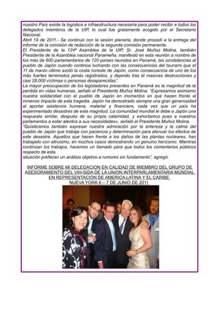 nuestro País existe la logística e infraestructura necesaria para poder recibir a todos los
delegados miembros de la UIP, lo cual fue gratamente acogido por el Secretario
Nacional.
Abril 19 de 2011.- Se continuó con la sesión plenaria, donde procedí a la entrega del
informe de la comisión de redacción de la segunda comisión permanente.
El Presidente de la 124ª Asamblea de la UIP, Sr. José Muñoz Molina, también
Presidente de la Asamblea nacional Panameña, manifestó en esta reunión a nombre de
los más de 600 parlamentarios de 120 países reunidos en Panamá, las condolencias al
pueblo de Japón cuando continúa luchando con las consecuencias del tsunami que el
11 de marzo último azotó la costa noreste de Japón, como consecuencia de uno de los
más fuertes terremotos jamás registrados, y dejando tras él masivas destrucciones y
casi 28.000 víctimas o personas desaparecidas”.
La mayor preocupación de los legisladores presentes en Panamá es la magnitud de la
perdida en vidas humanas, señaló el Presidente Muñoz Molina. “Expresamos asimismo
nuestra solidaridad con el pueblo de Japón en momentos en que hacen frente al
inmenso impacto de esta tragedia. Japón ha demostrado siempre una gran generosidad
al aportar asistencia humana, material y financiera, cada vez que un país ha
experimentado desastres de esta magnitud. La comunidad mundial le debe a Japón una
respuesta similar, después de su propia calamidad, y exhortamos pues a nuestros
parlamentos a estar atentos a sus necesidades», señaló el Presidente Muñoz Molina.
“Quisiéramos también expresar nuestra admiración por la entereza y la calma del
pueblo de Japón que trabaja con paciencia y determinación para atenuar los efectos de
este desastre. Aquellos que hacen frente a los daños de las plantas nucleares, han
trabajado con altruismo, en muchos casos demostrando un genuino heroísmo. Mientras
continúan los trabajos, hacemos un llamado para que todos los comentarios públicos
respecto de esta
situación prefieran un análisis objetivo a rumores sin fundamento”, agregó.

  INFORME SOBRE MI DELEGACION EN CALIDAD DE MIEMBRO DEL GRUPO DE
 ASESORAMIENTO DEL VIH-SIDA DE LA UNION INTERPARLAMENTARIA MUNDIAL
          EN REPRESENTACION DE AMERICA LATINA Y EL CARIBE
                 NUEVA YORK 6 – 7 DE JUNIO DE 2011
 