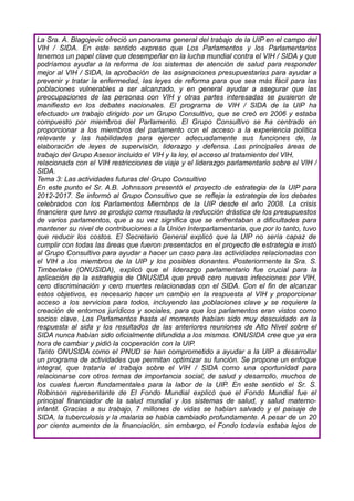 La Sra. A. Blagojevic ofreció un panorama general del trabajo de la UIP en el campo del
VIH / SIDA. En este sentido expreso que Los Parlamentos y los Parlamentarios
tenemos un papel clave que desempeñar en la lucha mundial contra el VIH / SIDA y que
podríamos ayudar a la reforma de los sistemas de atención de salud para responder
mejor al VIH / SIDA, la aprobación de las asignaciones presupuestarias para ayudar a
prevenir y tratar la enfermedad, las leyes de reforma para que sea más fácil para las
poblaciones vulnerables a ser alcanzado, y en general ayudar a asegurar que las
preocupaciones de las personas con VIH y otras partes interesadas se pusieron de
manifiesto en los debates nacionales. El programa de VIH / SIDA de la UIP ha
efectuado un trabajo dirigido por un Grupo Consultivo, que se creó en 2006 y estaba
compuesto por miembros del Parlamento. El Grupo Consultivo se ha centrado en
proporcionar a los miembros del parlamento con el acceso a la experiencia política
relevante y las habilidades para ejercer adecuadamente sus funciones de, la
elaboración de leyes de supervisión, liderazgo y defensa. Las principales áreas de
trabajo del Grupo Asesor incluido el VIH y la ley, el acceso al tratamiento del VIH,
relacionada con el VIH restricciones de viaje y el liderazgo parlamentario sobre el VIH /
SIDA.
Tema 3: Las actividades futuras del Grupo Consultivo
En este punto el Sr. A.B. Johnsson presentó el proyecto de estrategia de la UIP para
2012-2017. Se informó al Grupo Consultivo que se refleja la estrategia de los debates
celebrados con los Parlamentos Miembros de la UIP desde el año 2008. La crisis
financiera que tuvo se produjo como resultado la reducción drástica de los presupuestos
de varios parlamentos, que a su vez significa que se enfrentaban a dificultades para
mantener su nivel de contribuciones a la Unión Interparlamentaria, que por lo tanto, tuvo
que reducir los costos. El Secretario General explicó que la UIP no sería capaz de
cumplir con todas las áreas que fueron presentados en el proyecto de estrategia e instó
al Grupo Consultivo para ayudar a hacer un caso para las actividades relacionadas con
el VIH a los miembros de la UIP y los posibles donantes. Posteriormente la Sra. S.
Timberlake (ONUSIDA), explicó que el liderazgo parlamentario fue crucial para la
aplicación de la estrategia de ONUSIDA que prevé cero nuevas infecciones por VIH,
cero discriminación y cero muertes relacionadas con el SIDA. Con el fin de alcanzar
estos objetivos, es necesario hacer un cambio en la respuesta al VIH y proporcionar
acceso a los servicios para todos, incluyendo las poblaciones clave y se requiere la
creación de entornos jurídicos y sociales, para que los parlamentos eran vistos como
socios clave. Los Parlamentos hasta el momento habían sido muy descuidado en la
respuesta al sida y los resultados de las anteriores reuniones de Alto Nivel sobre el
SIDA nunca habían sido oficialmente difundida a los mismos. ONUSIDA cree que ya era
hora de cambiar y pidió la cooperación con la UIP.
Tanto ONUSIDA como el PNUD se han comprometido a ayudar a la UIP a desarrollar
un programa de actividades que permitan optimizar su función. Se propone un enfoque
integral, que trataría el trabajo sobre el VIH / SIDA como una oportunidad para
relacionarse con otros temas de importancia social, de salud y desarrollo, muchos de
los cuales fueron fundamentales para la labor de la UIP. En este sentido el Sr. S.
Robinson representante de El Fondo Mundial explicó que el Fondo Mundial fue el
principal financiador de la salud mundial y los sistemas de salud, y salud materno-
infantil. Gracias a su trabajo, 7 millones de vidas se habían salvado y el paisaje de
SIDA, la tuberculosis y la malaria se había cambiado profundamente. A pesar de un 20
por ciento aumento de la financiación, sin embargo, el Fondo todavía estaba lejos de
 