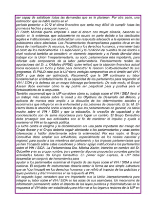 ser capaz de satisfacer todas las demandas que se le plantean. Por otra parte, una
estimación que se había hecho en el
período posterior a 2012 el clima financiero que sería muy difícil de cumplir todas las
promesas hechas y asegurar nuevos.
El Fondo Mundial quería empezar a usar el dinero con mayor eficacia, basando su
acción en la evidencia, que actualmente no ocurre en parte debido a los obstáculos
legales e institucionales que obstaculizan una respuesta adecuada a la epidemia en las
poblaciones clave afectadas. Los Parlamentarios desempeñamos papeles clave en las
áreas de movilización de recursos, la política y los derechos humanos, y mantener bajo
el costo de los medicamentos. La supervisión y la rendición de cuentas de los fondos a
nivel nacional también se consideró un elemento importante y el Fondo Mundial debe
trabajar con la Unión Interparlamentaria, su socio parlamentario más importante, para
reforzar este componente de la labor parlamentaria. Posteriormente recibio las
aportaciones del Sr. J. O'Malley (PNUD) quien reiteró que la situación financiera actual
hacía necesario en todos y todas para demostrar la relación costo-efectividad de sus
programas. El PNUD cree que la UIP tiene ventajas comparativas en el ámbito del VIH /
SIDA y que debe ser optimizado. Recomendó que la UIP continuara su labor
fundamental en el fortalecimiento de la capacidad de los parlamentos para responder al
VIH / SIDA y la defensa de un mayor liderazgo parlamentario. De este modo, el Grupo
Asesor debe examinar cómo la ley podría ser perjudicial para y positiva para el
fortalecimiento de la respuesta.
También recomendó que la UIP considere cómo su trabajo sobre el VIH / SIDA llevó a
un trabajo más amplio sobre la salud y los Objetivos de Desarrollo del Milenio, y
aplicarlo de manera más amplia a la discusión de los determinantes sociales y
económicas que influyeron en la enfermedad y los patrones de desarrollo. El Sr. M. El-
Hazmi llamó la atención sobre el hecho de que los parlamentarios en general, no sabía
mucho sobre el VIH / SIDA y que la educación, la creación de capacidad y de
concienciación son de suma importancia para lograr un cambio. El Grupo Consultivo
debe proseguir con sus actividades con el fin de mantener el impulso y ayuda a
mantener el VIH en la agenda política.
La lucha contra el estigma y la discriminación era una parte importante del trabajo del
Grupo Asesor y el Grupo debería seguir alentando a los parlamentarios y otras partes
interesadas a hablar abiertamente sobre la enfermedad. Por esa razón, el Grupo
Consultivo debe ampliar sus actividades, especialmente en los niveles nacional y
regional, para ayudar a los miembros del parlamento y los órganos parlamentarios que
ya han trabajado sobre estas cuestiones y ofrecer apoyo institucional a los parlamentos
sobre el VIH / SIDA. La Parlamentaria Sra. Mónica Xavier, intervino en nombre del Sr.
Gutzwiller y en su propio nombre, para presentar algunas propuestas concretas para las
actividades futuras del Grupo Consultivo. En primer lugar expreso, la UIP debe
desarrollar un conjunto de herramientas para
ayudar a los parlamentos examinar el impacto de las leyes sobre el VIH / SIDA a nivel
nacional. El conjunto de instrumentos debería tomar la forma de una simple estructura
que se hizo hincapié en los derechos humanos y se refirió al impacto de las prácticas y
leyes punitivas y discriminatorias en la respuesta al VIH.
En segundo lugar, considero que era importante que la Unión Interparlamentaria para
integrar su labor sobre el VIH / SIDA en las actas de sus asambleas. Un mecanismo de
información permanente sobre el impacto de las leyes punitivas y discriminatorias en la
respuesta al VIH debe ser establecido para informar a los órganos rectores de la UIP en
 