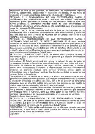 expectativa de vida de los pacientes, en condiciones de disponibilidad, equilibrio
financiero, accesibilidad, aceptabilidad y estándares de calidad, en las fases de
promoción, prevención, diagnóstico, tratamiento, rehabilitación y habilitación.
ARTICULO 2º .- DENOMINACION DE LAS ENFERMEDADES RARAS O
HUERFANAS.- Las enfermedades raras o huérfanas son aquellas crónicamente
debilitantes, graves, que amenazan la vida y con una prevalencia menor de 1 por cada
10.000 personas; se entenderán incluidas dentro de estas enfermedades las
enfermedades ultra raras o ultra huérfanas, de alta complejidad, cuya prevalencia será
menor de 1 por cada 50.000 personas.
Parágrafo.- Con el fin de mantener unificada la lista de denominación de las
enfermedades raras o huérfanas, el Ministerio de Salud Pública emitirá y actualizará
esta lista cada dos años a través de Acuerdos con el Consejo Nacional de Salud
(CONASA) o el organismo competente.
ARTICULO 3º.- RECONOCIMIENTO DE LAS ENFERMEDADES RARAS O
HUERFANAS COMO ASUNTO DE INTERES NACIONAL. El Gobierno Nacional
reconocerá de interés nacional a las enfermedades raras o huérfanas para garantizar el
acceso a los servicios de salud, tratamiento y rehabilitación a las personas que se
diagnostiquen con dichas enfermedades, con el fin de beneficiar efectivamente a esta
población a través de los diferentes planes, programas y estrategias de intervención en
salud, emitidas por el Ministerio de Salud Pública.
ARTICULO 4º .- PRINCIPIOS RECTORES. Se tendrán como principios rectores de
interpretación para la protección efectiva de las personas que padecen enfermedades
raras o huérfanas:
Universalidad: El Estado propenderá por mejorar la calidad de vida de todas las
personas que padecen enfermedades raras o huérfanas y ultra raras o ultra huérfanas.
Solidaridad: La sociedad en general, las organizaciones, instituciones, la familia y
demás entes especializados nacionales e internacionales, buscarán conjuntamente
promover las acciones positivas para prevenir, promover, educar sobre las
enfermedades raras o huérfanas y proteger los derechos de todas las personas que
padecen dichas enfermedades.
Corresponsabilidad: La familia, la sociedad y el Estado son corresponsables en la
garantía de los derechos de los pacientes que padecen una enfermedad rara o huérfana
y propiciarán ambientes favorables para ellos, con el fin de generar las condiciones
adecuadas tanto en el ámbito publico como privado, que permitan de ser posible, su
positiva incorporación, adaptación, interacción ante la sociedad.
Igualdad: El Gobierno Nacional, promoverá las condiciones para que la igualdad, sea
real y efectiva y adoptarán medidas a favor de todas las personas que padezcan
enfermedades raras o huérfanas, para que éstas gocen de los mismos derechos,
libertades y oportunidades sin ninguna discriminación en el acceso a los servicios.
Capitulo II.- De su financiamiento.-
ARTICULO 5º .- FINANCIAMIENTO DE LAS ENFERMEDADES RARAS O
HUÉRFANAS. Con el fin de no generar desequilibrios financieros al sistema de Salud,
los pacientes que padecen enfermedades raras o huérfanas estarán a cargo del
Gobierno Nacional, por intermedio del Ministerio de Salud Pública.
PARAGRAFO 1º. El Gobierno Nacional destinará una partida anual para atender estas
enfermedades, la cual tendrá como fuente primaria los recursos de la cuenta de
compensación del Fondo de Solidaridad Social.
Capitulo III
 