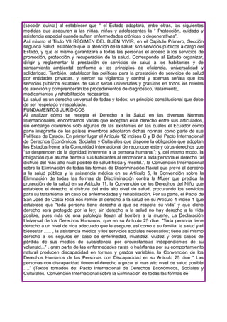 (sección quinta) al establecer que “ el Estado adoptará, entre otras, las siguientes
medidas que aseguren a las niñas, niños y adolescentes la “ Protección, cuidado y
asistencia especial cuando sufran enfermedades crónicas o degenerativas”.
Así mismo el Titulo VII REGIMEN DEL BUEN VIVIR, en el Capitulo Primero, Sección
segunda Salud, establece que la atención de la salud, son servicios públicos a cargo del
Estado, y que el mismo garantizara a todas las personas el acceso a los servicios de
promoción, protección y recuperación de la salud. Corresponde al Estado organizar,
dirigir y reglamentar la prestación de servicios de salud a los habitantes y de
saneamiento ambiental conforme a los principios de eficiencia, universalidad y
solidaridad. También, establecer las políticas para la prestación de servicios de salud
por entidades privadas, y ejercer su vigilancia y control y ademas señala que los
servicios públicos estatales de salud serán universales y gratuitos en todos los niveles
de atención y comprenderán los procedimientos de diagnóstico, tratamiento,
medicamentos y rehabilitación necesarios.
La salud es un derecho universal de todas y todos; un principio constitucional que debe
de ser respetado y respaldado.
FUNDAMENTOS JURÍDICOS
Al analizar cómo se recepta el Derecho a la Salud en las diversas Normas
Internacionales, encontramos varias que receptan este derecho entre sus articulados,
sin embargo citaremos solo algunas de las existentes en las cuales el Ecuador como
parte integrante de los países miembros adoptaron dichas normas como parte de sus
Políticas de Estado. En primer lugar el Artículo 12 incisos C y D del Pacto Internacional
de Derechos Económicos, Sociales y Culturales que dispone la obligación que adoptan
los Estados frente a la Comunidad Internacional de reconocer este y otros derechos que
“se desprenden de la dignidad inherente a la persona humana.”; y, del mismo modo, la
obligación que asume frente a sus habitantes al reconocer a toda persona el derecho “al
disfrute del más alto nivel posible de salud física y mental.”, la Convención Internacional
sobre la Eliminación de todas las formas de Discriminación Racial que prevé el derecho
a la salud pública y la asistencia médica en su Artículo 5, la Convención sobre la
Eliminación de todas las formas de Discriminación contra la Mujer que predica la
protección de la salud en su Artículo 11, la Convención de los Derechos del Niño que
establece el derecho al disfrute del más alto nivel de salud, procurando los servicios
para su tratamiento en caso de enfermedades y rehabilitación. Por su parte, el Pacto de
San José de Costa Rica nos remite al derecho a la salud en su Artículo 4 inciso 1 que
establece que “toda persona tiene derecho a que se respete su vida” y que dicho
derecho será protegido por la ley; sin derecho a la salud no hay derecho a la vida
posible, pues más de una patología llevan al hombre a la muerte, La Declaración
Universal de los Derechos Humanos, que en su Artículo 25 dice: "Toda persona tiene
derecho a un nivel de vida adecuado que le asegure, así como a su familia, la salud y el
bienestar ….. , la asistencia médica y los servicios sociales necesarios; tiene así mismo
derecho a los seguros en caso de enfermedad, invalidez, viudez y otros casos de
pérdida de sus medios de subsistencia por circunstancias independientes de su
voluntad..." , gran parte de las enfermedades raras o huérfanas por su comportamiento
natural producen discapacidad en formas y grados variables, la Convención de los
Derechos Humanos de las Personas con Discapacidad en su Articulo 25 dice “ Las
personas con discapacidad tienen el derecho a gozar el mas alto nivel de salud posible
….” (Textos tomados de: Pacto Internacional de Derechos Económicos, Sociales y
Culturales, Convención Internacional sobre la Eliminación de todas las formas de
 