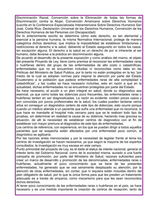 Discriminación Racial, Convención sobre la Eliminación de todas las formas de
Discriminación contra la Mujer, Convención Americana sobre Derechos Humanos
suscrita en la Conferencia Especializada Interamericana Sobre Derechos Humanos San
José, Costa Rica, Declaración Universal de los Derechos Humanos, Convención de los
Derechos Humanos de las Personas con Discapacidad)
De lo anteriormente escrito se determina cómo este derecho, es tan elemental y
esencial a la persona humana, la misma Normativa Internacional, protege de manera
categórica dichos derechos; que implica la imposibilidad de establecer limitaciones y
restricciones al derecho a la salud, debiendo el Estado asegurarlo en todos los casos,
sin excepción alguna. El derecho a la salud es un derecho de por si inherente al ser
humano, debe llevarse a la práctica sin discriminación alguna.
De acuerdo al desarrollo de la presente exposición y como análisis del mismo, el objeto
del presente Proyecto de Ley, tiene como premisa el reconocer las enfermedades raras
o huérfanas dentro del grupo de las enfermedades de alto costo o catastróficas,
enfermedades que no se encuentran incluidas ni reconocidas como tales en las
Políticas del Ministerio de Salud Publica, por lo tanto no están protegidas en la ley “por
medio de la cual se adoptan normas para mejorar la atención por parte del Estado
Ecuatoriano a la población que padece enfermedades raras de alta complejidad o
catastróficas”, y las cuales se hace necesario incluirlas, esto en razón a que en la
actualidad, dichas enfermedades no se encuentran protegidas por parte del Estado.
Se hace necesario, el acudir a un plan integral en salud, donde su diagnostico sea
esencial, ya que como todas las dolencias poco frecuentes, las enfermedades raras o
huérfanas tardan en ser diagnosticadas. La razón es evidente: existen pocos casos y
son conocidas por pocos profesionales de la salud, los cuales pueden tardarse varios
años en conseguir un diagnóstico certero de este tipo de dolencias; esto ocurre porque
cuando un médico atiende a un paciente que sufre una enfermedad que no reconoce, lo
que hace es mandarle al hospital más cercano para que se le realicen todo tipo de
pruebas, sin determinar en realidad la causa de su dolencia, haciendo mas gravosa su
situación, de allí la necesidad de establecer centros de diagnostico con el fin de
establecer con mayor premura el diagnostico de este tipo de enfermedades.
Los centros de referencia, con experiencia, en los que se puedan dirigir a todos aquellos
pacientes que se sospecha están afectados por una enfermedad poco común, el
diagnóstico se agilizaría.
Por las razones antes mencionadas y por la necesidad de legislar frente al tema los
centros de investigación se hacen necesarios, ya que según la mayoría de los expertos
consultados, la investigación es muy escasa en este campo.
Punto primordial del proyecto de Ley, es el darle el status de interés nacional, generar el
interés tanto del Gobierno Nacional, como de la sociedad misma, aunado a una fuerte
campaña de promoción, por parte del Ministerio de Salud, razones suficientes para
crear un marco de desarrollo y promoción de las denominadas, enfermedades raras o
huérfanas, actualmente el poco conocimiento que se tiene de las presentes
enfermedades, ha generado que se vea seriamente desplazado su atención, por la
atención de otras enfermedades, sin contar, que ni siquiera están incluidas dentro del
plan obligatorio de salud, por lo que la única forma para que les presten un tratamiento
adecuado es a través de amparos, como mecanismo para que les sean reconocidos
dichos derechos.
Al tener poco conocimiento de las enfermedades raras o huérfanas en el país, se hace
necesario y es una medida importante la creación de centros de recepción, tanto de
 