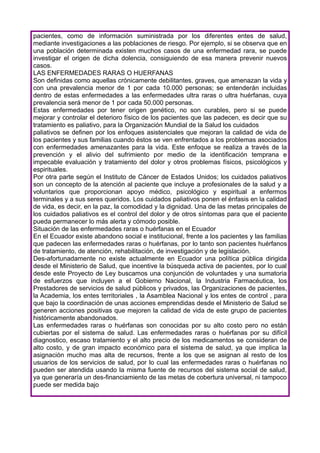 pacientes, como de información suministrada por los diferentes entes de salud,
mediante investigaciones a las poblaciones de riesgo. Por ejemplo, si se observa que en
una población determinada existen muchos casos de una enfermedad rara, se puede
investigar el origen de dicha dolencia, consiguiendo de esa manera prevenir nuevos
casos.
LAS ENFERMEDADES RARAS O HUERFANAS
Son definidas como aquellas crónicamente debilitantes, graves, que amenazan la vida y
con una prevalencia menor de 1 por cada 10.000 personas; se entenderán incluidas
dentro de estas enfermedades a las enfermedades ultra raras o ultra huérfanas, cuya
prevalencia será menor de 1 por cada 50.000 personas.
Estas enfermedades por tener origen genético, no son curables, pero si se puede
mejorar y controlar el deterioro físico de los pacientes que las padecen, es decir que su
tratamiento es paliativo, para la Organización Mundial de la Salud los cuidados
paliativos se definen por los enfoques asistenciales que mejoran la calidad de vida de
los pacientes y sus familias cuando éstos se ven enfrentados a los problemas asociados
con enfermedades amenazantes para la vida. Este enfoque se realiza a través de la
prevención y el alivio del sufrimiento por medio de la identificación temprana e
impecable evaluación y tratamiento del dolor y otros problemas físicos, psicológicos y
espirituales.
Por otra parte según el Instituto de Cáncer de Estados Unidos; los cuidados paliativos
son un concepto de la atención al paciente que incluye a profesionales de la salud y a
voluntarios que proporcionan apoyo médico, psicológico y espiritual a enfermos
terminales y a sus seres queridos. Los cuidados paliativos ponen el énfasis en la calidad
de vida, es decir, en la paz, la comodidad y la dignidad. Una de las metas principales de
los cuidados paliativos es el control del dolor y de otros síntomas para que el paciente
pueda permanecer lo más alerta y cómodo posible.
Situación de las enfermedades raras o huérfanas en el Ecuador
En el Ecuador existe abandono social e institucional, frente a los pacientes y las familias
que padecen las enfermedades raras o huérfanas, por lo tanto son pacientes huérfanos
de tratamiento, de atención, rehabilitación, de investigación y de legislación.
Des-afortunadamente no existe actualmente en Ecuador una política pública dirigida
desde el Ministerio de Salud, que incentive la búsqueda activa de pacientes, por lo cual
desde este Proyecto de Ley buscamos una conjunción de voluntades y una sumatoria
de esfuerzos que incluyen a el Gobierno Nacional, la Industria Farmacéutica, los
Prestadores de servicios de salud públicos y privados, las Organizaciones de pacientes,
la Academia, los entes territoriales , la Asamblea Nacional y los entes de control , para
que bajo la coordinación de unas acciones emprendidas desde el Ministerio de Salud se
generen acciones positivas que mejoren la calidad de vida de este grupo de pacientes
históricamente abandonados.
Las enfermedades raras o huérfanas son conocidas por su alto costo pero no están
cubiertas por el sistema de salud. Las enfermedades raras o huérfanas por su difícil
diagnostico, escaso tratamiento y el alto precio de los medicamentos se consideran de
alto costo, y de gran impacto económico para el sistema de salud, ya que implica la
asignación mucho mas alta de recursos, frente a los que se asignan al resto de los
usuarios de los servicios de salud, por lo cual las enfermedades raras o huérfanas no
pueden ser atendida usando la misma fuente de recursos del sistema social de salud,
ya que generaría un des-financiamiento de las metas de cobertura universal, ni tampoco
puede ser medida bajo
 