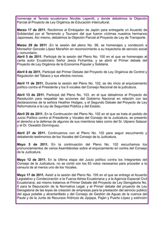 homenaje al Tenista ecuatoriano Nicolás Lapentti, y donde debatimos la Objeción
Parcial al Proyecto de Ley Orgánica de Educación Intercultural.

Marzo 17 de 2011. Recibimos al Embajador de Japón para entregarle un Acuerdo de
Solidaridad por el Terremoto y Tsunami del que fueron víctimas nuestros hermanos
Japoneses. Así mismo, debatimos la Objeción Parcial al Proyecto de Ley de Transporte.

Marzo 29 de 2011 .En la sesión del pleno No. 98, se homenajeo y condecoró a
Monseñor Gonzalo López Marañón en reconocimiento a su trayectoria de servicio social
y comunitario.
Abril 5 de 2011. Participé de la sesión del Pleno No. 100 en el que se homenajeo al
canta autor Ecuatoriano Señor Jesús Fichamba, y se abrió el Primer debate del
Proyecto de Ley Orgánica de la Economía Popular y Solidaria.

Abril 6 de 2011. Participé del Primer Debate del Proyecto de Ley Orgánica de Control y
Regulación del Tabaco y sus efectos nocivos.

Abril 11 de 2011. Durante la sesión del Pleno No. 102, se dio inicio al enjuiciamiento
político contra el Presidente y los 9 vocales del Consejo Nacional de la judicatura.

Abril 13 de 2011. Participé del Pleno No. 103, en el que debatimos el Proyecto de
Resolución para respaldar las acciones del Gobierno Nacional en relación con las
declaraciones de la señora Heather Hodges, y el Segundo Debate del Proyecto de Ley
Reformatoria a la Ley de Seguridad Pública y del Estado.

Abril 26 de 2011. En la Continuación del Pleno No. 102 en el que se trata el pedido de
Juicio Político contra el Presidente y Vocales del Consejo de la Judicatura, se presento
el derecho a la defensa de algunos de sus miembros tales como del Sr. Ulpiano Salazar
y el Dr. Oswaldo Domínguez.

Abril 27 de 2011. Continuamos con el Pleno No. 102 para seguir escuchando y
debatiendo testimonios de los Vocales del Consejo de la Judicatura.

Mayo 5 de 2011. En la continuación del Pleno No. 102 escuchamos los
pronunciamientos de varios Asambleístas sobre el enjuiciamiento en contra del Consejo
de la Judicatura.

Mayo 12 de 2011. En la Ultima etapa del Juicio político contra los Integrantes del
Consejo de la Judicatura, no se contó con los 83 votos necesarios para proceder a la
censura de al menos uno de los Vocales.

Mayo 17 de 2011. Asistí a la sesión del Pleno No. 105 en el que se entrego el Acuerdo
Legislativo y Condecoración a la Fuerza Aérea Ecuatoriana y a la Agencia Espacial Civil
Ecuatoriana; asi mismo tratamos el Primer Debate del Proyecto de Ley Derogatoria No.
8 para la Depuración de la Normativa Legal; y el Primer debate del proyecto de Ley
Derogatoria de las leyes de creación de empresas para la prestación del servicio público
del agua potable y alcantarillado y del Consejo de Gestión de Aguas de la cuenca del
Paute y de la Junta de Recursos Hídricos de Jipijapa, Paján y Puerto López y extinción
 