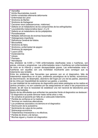 * Hemofilia
* Artritis Reumatoidea Juvenil.
* Artritis rumatoidea altamente deformante
* Enfermedad de Laron
* Sindrome de Marfan
* Sindrome de Kartagener
* Canceres raros (osteosarcomas, mielomas)
* Defecto en el metabolismo de los componentes de los esfingolípidos
* Leucodistrofia metacromática tipos I, II y III
* Defecto en el metabolismo de los polipéptidos
* Picnodisostosis
* Múltiples deficiencias de enzimas lisosomales
* Osteogenesis imperfecta
* Deficiencia Cerebral de folatos.
* Microcefalia.
* Sindrome de fabry
* Sindrome y enfermedad de sjogren
* Sindrome de asperguer
* Lupus (LES)
* Esclerodermia
* Ictiosis
* Psoriasis
* Narcolepsia
Hay alrededor de 6.000 y 7.000 enfermedades clasificadas raras o huérfanas, son
graves, crónicas y progresivas. Las enfermedades raras o huérfanas son enfermedades
de inicio en la infancia y causan discapacidades graves. Las enfermedades raras o
huérfanas son aquellas con una morbilidad insuficiente para conseguir que su
tratamiento sea rentable.
Entre los problemas mas frecuentes que generan son en el diagnostico, falta de
tratamientos específicos en el país, problemas psicológicos de la familia, económicos,
de discriminación, de desempleo, abandono del hogar por uno de los padres, abandono
de los niños por imposibilidad de sostener sus gastos, y suicidios.
La casi totalidad de los exámenes de diagnostico para estas patologías se los realiza en
centros privados y no son cubiertos por las aseguradoras en salud ni las proporciona el
Estado; de alli nace la necesidad de establecer una red nacional de laboratorios para
estas enfermedades.
Dentro de las dificultades que enfrentan los pacientes frente al diagnostico se destacan:
* El diagnostico se puede demorar hasta veinte años o más,
* Se complica el paciente por falta de un adecuado tratamiento.
* Perdida de confianza en la medicina.
* Terminan en medicinas alternativas.
* Los problemas asociados a la demora en el diagnostico
* Disminución de la autoestima
* Sentimiento de culpa de los padres
* Sobrecarga económica
* Tratamientos innecesarios o no efectivos.
* Perdida de dinero y de tiempo.
* Muchas siguen y mueren sin diagnostico
 