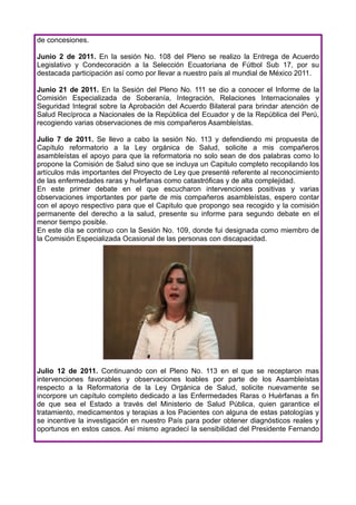 de concesiones.

Junio 2 de 2011. En la sesión No. 108 del Pleno se realizo la Entrega de Acuerdo
Legislativo y Condecoración a la Selección Ecuatoriana de Fútbol Sub 17, por su
destacada participación así como por llevar a nuestro país al mundial de México 2011.

Junio 21 de 2011. En la Sesión del Pleno No. 111 se dio a conocer el Informe de la
Comisión Especializada de Soberanía, Integración, Relaciones Internacionales y
Seguridad Integral sobre la Aprobación del Acuerdo Bilateral para brindar atención de
Salud Recíproca a Nacionales de la República del Ecuador y de la República del Perú,
recogiendo varias observaciones de mis compañeros Asambleístas.

Julio 7 de 2011. Se llevo a cabo la sesión No. 113 y defendiendo mi propuesta de
Capítulo reformatorio a la Ley orgánica de Salud, solicite a mis compañeros
asambleístas el apoyo para que la reformatoria no solo sean de dos palabras como lo
propone la Comisión de Salud sino que se incluya un Capitulo completo recopilando los
artículos más importantes del Proyecto de Ley que presenté referente al reconocimiento
de las enfermedades raras y huérfanas como catastróficas y de alta complejidad.
En este primer debate en el que escucharon intervenciones positivas y varias
observaciones importantes por parte de mis compañeros asambleístas, espero contar
con el apoyo respectivo para que el Capitulo que propongo sea recogido y la comisión
permanente del derecho a la salud, presente su informe para segundo debate en el
menor tiempo posible.
En este día se continuo con la Sesión No. 109, donde fui designada como miembro de
la Comisión Especializada Ocasional de las personas con discapacidad.




Julio 12 de 2011. Continuando con el Pleno No. 113 en el que se receptaron mas
intervenciones favorables y observaciones loables por parte de los Asambleístas
respecto a la Reformatoria de la Ley Orgánica de Salud, solicite nuevamente se
incorpore un capítulo completo dedicado a las Enfermedades Raras o Huérfanas a fin
de que sea el Estado a través del Ministerio de Salud Pública, quien garantice el
tratamiento, medicamentos y terapias a los Pacientes con alguna de estas patologías y
se incentive la investigación en nuestro País para poder obtener diagnósticos reales y
oportunos en estos casos. Así mismo agradecí la sensibilidad del Presidente Fernando
 