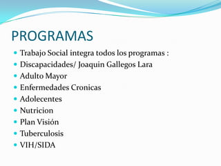 PROGRAMAS
 Trabajo Social integra todos los programas :
 Discapacidades/ Joaquin Gallegos Lara
 Adulto Mayor
 Enfermedades Cronicas
 Adolecentes
 Nutricion
 Plan Visión
 Tuberculosis
 VIH/SIDA
 