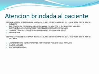 Atencion brindada al paciente
GESTION INTERNA SE REALIZARON 1009 HASTA EL MES DE SEPTIEMBRE DEL 2011, DENTRO DE E ESTE ITEN SE
   ENCUENTA
  LAS CONSEJERIA PRE PRUEBA Y POSPRUEBA DEL VIH/ SIDA CON 1219 ATENCIONES A MUJERS
   EMBARAZADAS, HSH, PACIENTES DE TUBERCULOSIS, DEMANDA EXPONTANEA
 .TOMA DE TURNOS A LOS NIÑOS QUE ACUDEN A LAS REUNIONES DE GRUPO
  ORIENTACION

GESTION EXTERNA SE REALIZARON 600 HASTA EL MES DE SEPTIEMBRE DEL 2011, DENTRO DE E ESTE ITEN SE
   ENCUENTA.

   LAS REFERENCIAS A LAS DIFERENTES INSTITUCIONES PUBLICAS COMO PRIVADAS
   AYUDAS SOCIALES
   VISITAS DOMICILIARIAS
 