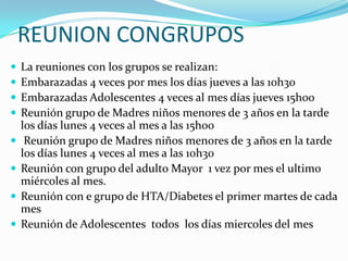 REUNION CONGRUPOS
   La reuniones con los grupos se realizan:
   Embarazadas 4 veces por mes los días jueves a las 10h30
   Embarazadas Adolescentes 4 veces al mes días jueves 15h00
   Reunión grupo de Madres niños menores de 3 años en la tarde
    los días lunes 4 veces al mes a las 15h00
    Reunión grupo de Madres niños menores de 3 años en la tarde
    los días lunes 4 veces al mes a las 10h30
   Reunión con grupo del adulto Mayor 1 vez por mes el ultimo
    miércoles al mes.
   Reunión con e grupo de HTA/Diabetes el primer martes de cada
    mes
   Reunión de Adolescentes todos los días miercoles del mes
 