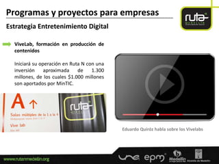 Programas y proyectos para empresas
-----------------------------------------------------------------------------------------------------------------------

Estrategia Entretenimiento Digital

      ViveLab, formación en producción de
      contenidos

      Iniciará su operación en Ruta N con una
      inversión     aproximada    de    1.300
      millones, de los cuales $1.000 millones
      son aportados por MinTIC.




                                                                                  Eduardo Quiróz habla sobre los Vivelabs
 