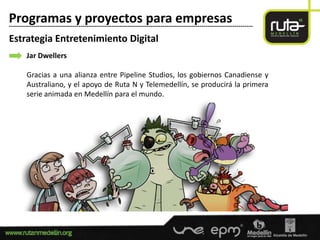 Programas y proyectos para empresas
-----------------------------------------------------------------------------------------------------------------------

Estrategia Entretenimiento Digital
        Jar Dwellers

        Gracias a una alianza entre Pipeline Studios, los gobiernos Canadiense y
        Australiano, y el apoyo de Ruta N y Telemedellín, se producirá la primera
        serie animada en Medellín para el mundo.
 