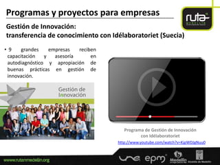 Programas y proyectos para empresas
-----------------------------------------------------------------------------------------------------------------------

Gestión de Innovación:
transferencia de conocimiento con Idélaboratoriet (Suecia)
• 9    grandes    empresas   reciben
 capacitación   y   asesoría      en
 autodiagnóstico y apropiación de
 buenas prácticas en gestión de
 innovación.




                                                                                   Programa de Gestión de Innovación
                                                                                          con Idélaboratoriet
                                                                               http://www.youtube.com/watch?v=KjpWDJgNuu0
 