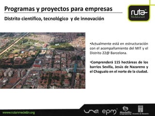 Programas y proyectos para empresas
-----------------------------------------------------------------------------------------------------------------------

Distrito científico, tecnológico y de innovación



                                                                                      •Actualmente está en estructuración
                                                                                      con el acompañamiento del MIT y el
                                                                                      Distrito 22@ Barcelona.

                                                                                      •Comprenderá 115 hectáreas de los
                                                                                      barrios Sevilla, Jesús de Nazareno y
                                                                                      el Chagualo en el norte de la ciudad.
 