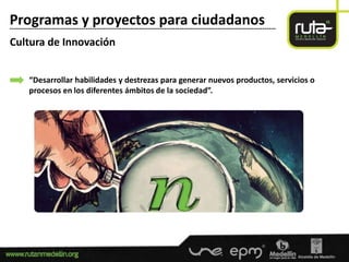 Programas y proyectos para ciudadanos
-----------------------------------------------------------------------------------------------------------------------

Cultura de Innovación


        “Desarrollar habilidades y destrezas para generar nuevos productos, servicios o
        procesos en los diferentes ámbitos de la sociedad”.
 