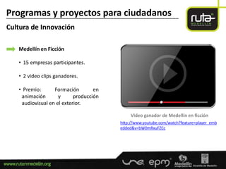 Programas y proyectos para ciudadanos
-----------------------------------------------------------------------------------------------------------------------

Cultura de Innovación

        Medellín en Ficción

        • 15 empresas participantes.

        • 2 video clips ganadores.

        • Premio:      Formación        en
         animación       y      producción
         audiovisual en el exterior.

                                                                                      Video ganador de Medellín en ficción
                                                                              http://www.youtube.com/watch?feature=player_emb
                                                                              edded&v=bW0mRxuFZCc
 