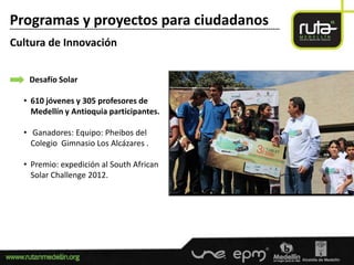 Programas y proyectos para ciudadanos
-----------------------------------------------------------------------------------------------------------------------

Cultura de Innovación


        Desafío Solar

      • 610 jóvenes y 305 profesores de
        Medellín y Antioquia participantes.

      • Ganadores: Equipo: Pheibos del
        Colegio Gimnasio Los Alcázares .

      • Premio: expedición al South African
        Solar Challenge 2012.
 