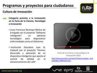 Programas y proyectos para ciudadanos
-----------------------------------------------------------------------------------------------------------------------

Cultura de Innovación
         Categoría premios a la innovación
         en la Feria de la Ciencia, Tecnología
         e Innovación

         • Liceo Francisco Restrepo Molina de
           Envigado con el proyecto “Software
           inteligente”,     un      adelanto
           tecnológico    para    diagnosticar
           enfermedades como el Alzheimer.

         • Institución Educativa Juan N.
          Cadavid con el proyecto “Húmex:
          desarrollo y aplicación de un                                                 Feria de la ciencia, la tecnología y la
          dispositivo inteligente que aporta al                                                   innovación 2012
          control de         calidad   en el                                  http://www.youtube.com/watch?feature=player_emb
                                                                              edded&v=bW0mRxuFZCc
          almacenamiento del café”.
 