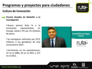Programas y proyectos para ciudadanos
-----------------------------------------------------------------------------------------------------------------------

Cultura de Innovación
      Premio Alcaldía de Medellín a la
      Investigación

      • Nuevo premio Ruta N a la
      Innovación     representativa     en
      Energía, Salud y TIC por 25 millones
      de pesos.

      • Se entregaron estímulos por $175
      millones a los ganadores de esta
      convocatoria 2012.

      • Incremento en las postulaciones:
      37 en el 2006, 92 en el 2011 y 157
      en el 2012.
 