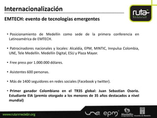Internacionalización
-----------------------------------------------------------------------------------------------------------------------

EMTECH: evento de tecnologías emergentes

  • Posicionamiento de Medellín como sede de la primera conferencia en
   Latinoamérica de EMTECH.

  • Patrocinadores nacionales y locales: Alcaldía, EPM, MINTIC, Innpulsa Colombia,
   UNE, Tele Medellín. Medellín Digital, ESU y Plaza Mayor.

  • Free press por 1.000.000 dólares.

  • Asistentes 600 personas.

  • Más de 1400 seguidores en redes sociales (Facebook y twitter).

  • Primer ganador Colombiano en el TR35 global: Juan Sebastian Osorio.
   Estudiante EIA (premio otorgado a los menores de 35 años destacados a nivel
   mundial)
 