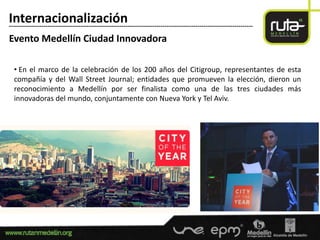 Internacionalización
-----------------------------------------------------------------------------------------------------------------------

Evento Medellín Ciudad Innovadora

  • En el marco de la celebración de los 200 años del Citigroup, representantes de esta
  compañía y del Wall Street Journal; entidades que promueven la elección, dieron un
  reconocimiento a Medellín por ser finalista como una de las tres ciudades más
  innovadoras del mundo, conjuntamente con Nueva York y Tel Aviv.
 