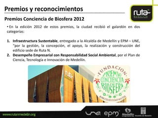 Premios y reconocimientos
-----------------------------------------------------------------------------------------------------------------------

Premios Conciencia de Biosfera 2012
  • En la edición 2012 de estos premios, la ciudad recibió el galardón en dos
  categorías:

  1. Infraestructura Sustentable, entregado a la Alcaldía de Medellín y EPM – UNE,
     “por la gestión, la concepción, el apoyo, la realización y construcción del
     edificio sede de Ruta N.
  2. Desempeño Empresarial con Responsabilidad Social Ambiental, por el Plan de
     Ciencia, Tecnología e Innovación de Medellín.
 