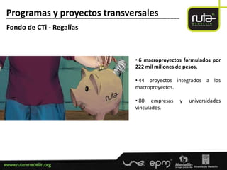 Programas y proyectos transversales
-----------------------------------------------------------------------------------------------------------------------

Fondo de CTi - Regalías



                                                                                        • 6 macroproyectos formulados por
                                                                                        222 mil millones de pesos.

                                                                                        • 44 proyectos integrados a los
                                                                                        macroproyectos.

                                                                                        • 80 empresas                     y   universidades
                                                                                        vinculados.
 