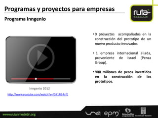 Programas y proyectos para empresas
-----------------------------------------------------------------------------------------------------------------------

Programa Inngenio

                                                                                       • 9 proyectos acompañados en la
                                                                                         construcción del prototipo de un
                                                                                         nuevo producto innovador.

                                                                                       • 1 empresa internacional aliada,
                                                                                        proveniente de Israel (Penza
                                                                                        Group).

                                                                                       • 900 millones de pesos invertidos
                                                                                         en la construcción de los
                                                                                         prototipos.
                        Inngenio 2012
   http://www.youtube.com/watch?v=F5K140-RrfE
 