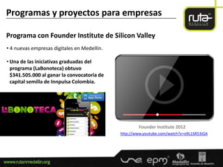 Programas y proyectos para empresas
-----------------------------------------------------------------------------------------------------------------------


Programa con Founder Institute de Silicon Valley
• 4 nuevas empresas digitales en Medellín.

• Una de las iniciativas graduadas del
  programa (LaBonoteca) obtuvo
  $341.505.000 al ganar la convocatoria de
  capital semilla de Innpulsa Colombia.




                                                                                            Founder Institute 2012
                                                                               http://www.youtube.com/watch?v=o9L1SR53iGA
 