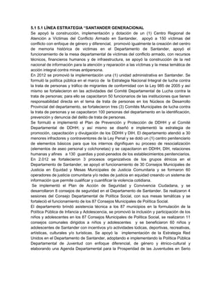 5.1 5.1 LÍNEA ESTRATEGIA “SANTANDER GENERACIONAL
Se apoyó la construcción, implementación y dotación de un (1) Centro Regional de
Atención a Víctimas del Conflicto Armado en Santander, apoyó a 150 víctimas del
conflicto con enfoque de género y diferencial, promovió igualmente la creación del centro
de memoria histórica de victimas en el Departamento de Santander, apoyó el
funcionamiento de la mesa departamental de víctimas del conflicto armado, con recursos
técnicos, financieros humanos y de infraestructura, se apoyó la construcción de la red
nacional de información para la atención y reparación a las víctimas y la mesa temática de
acción integral contra minas antipersona.
En 2012 se promovió la implementación una (1) unidad administrativa en Santander. Se
formuló la política pública en el marco de la Estrategia Nacional Integral de lucha contra
la trata de personas y tráfico de migrantes de conformidad con la Ley 985 de 2005 y así
mismo se fortalecieron en las actividades del Comité Departamental de Lucha contra la
trata de personas; para ello se capacitaron 50 funcionarios de las instituciones que tienen
responsabilidad directa en el tema de trata de personas en los Núcleos de Desarrollo
Provincial del departamento, se fortalecieron tres (3) Comités Municipales de lucha contra
la trata de personas y se capacitaron 100 personas del departamento en la identificación,
prevención y denuncia del delito de trata de personas.
Se formuló e implementó el Plan de Prevención y Protección de DDHH y el Comité
Departamental de DDHH; y así mismo se diseñó e implementó la estrategia de
promoción, capacitación y divulgación de los DDHH y DIH. El departamento atendió a 30
menores infractores y contraventores de la Ley Penal y se dotó un (1) centro penitenciario
de elementos básicos para que los internos dignifiquen su proceso de resocialización
(elementos de aseo personal y colchonetas) y se capacitaron en DDHH, DIH, relaciones
humanas y afines a 130 guardias y post-penados de los establecimientos penitenciarios.
En 2.012 se fortalecieron 3 procesos organizativos de los grupos étnicos en el
Departamento de Santander, se apoyó el funcionamiento de 30 Consejos Municipales de
Justicia en Equidad y Mesas Municipales de Justicia Comunitaria y se formaron 60
operadores de justicia comunitaria y/o redes de justicia en equidad creando un sistema de
información que permite cualificar y cuantificar la violencia cotidiana.
Se implementó el Plan de Acción de Seguridad y Convivencia Ciudadana, y se
desarrollaron 8 consejos de seguridad en el Departamento de Santander. Se realizaron 4
sesiones del Consejo Departamental de Política Social, con sus mesas temáticas y se
fortaleció el funcionamiento de los 87 Consejos Municipales de Política Social.
El departamento brindó asistencia técnica a los 87 municipios en la formulación de la
Política Pública de Infancia y Adolescencia, se promovió la inclusión y participación de los
niños y adolescentes en los 87 Consejos Municipales de Política Social, se realizaron 11
consejos comunales dirigidos a niños y adolescentes y se beneficiaron 60 niños y
adolescentes de Santander con incentivos y/o actividades lúdicas, deportivas, recreativas,
artísticas, culturales y/o turísticas. Se apoyó la implementación de la Estrategia Red
Unidos en el Departamento de Santander, adoptando e implementando la Política Pública
Departamental de Juventud con enfoque diferencial, de género y étnico-cultural y
elaborando una Agenda Departamental para la Prosperidad de las Juventudes en Serio
 